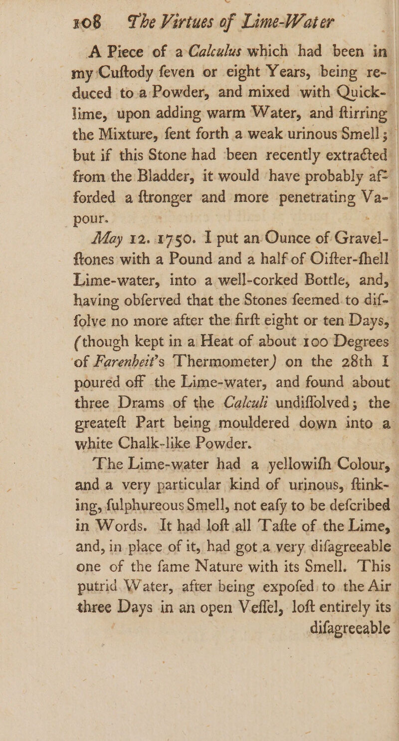 A Piece of aCalculus which had been in my ‘Cuftody feven or eight Years, being Te- duced to.a Powder, and mixed with Quick- _ lime, upon adding warm Water, and ftirring — the Mixture, fent forth a weak urinous Smell; but if this Stone had ‘been recently extracted from the Bladder, it would ‘have probably aft forded a ftronger and more penetrating Va-_ pour. May 12.1750. I put an Ounce of. Sint. ftones with a Pound and a half of Oifter-thell Lime-water, into a well-corked Bottle, and, having obferved that the Stones feemed to dif- folve no more after the firft eight or ten Days, (though kept in a Heat of about 100 Degrees ‘of Farenheit’s Thermometer) on the 28th I poured off the Lime-water, and found about three Drams of the Calcul undiflolved; the greateft Part being mouldered down into a white Chalk-like Powder. The Lime-water had a yellowifh Colour, and a very particular kind of urinous, ftink- ing, fulphureous Smell, not eafy to be defcribed in Words. It had loft all Tafte of the Lime, and, in place of it, had got.a very. difagreeable one of the fame Nature with its Smell. This putrid, Water, after being expofed: to the Air three Days in an open Veflel, loft entirely its difagreeable -