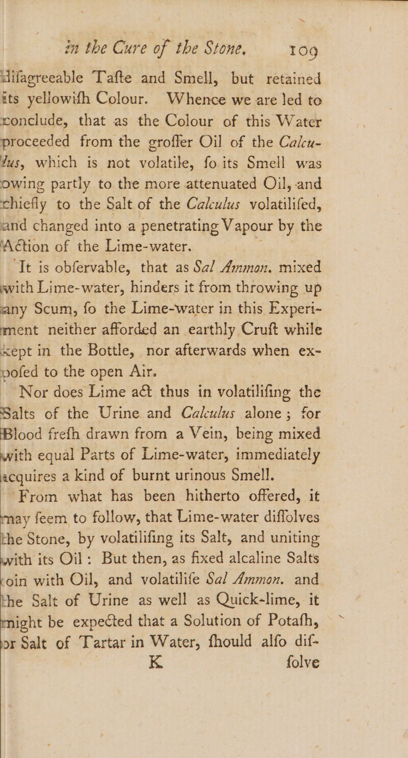 ™ in the Cure of the Stone. 109 difagreeable Tafte and Smell, but retained ats yellowifh Colour. Whence we are led to conclude, that as the Colour of this Water proceeded from the groffer Oil of the Calcu- ?us, which is not volatile, fo its Smell was owing partly to the more attenuated Oil, and chiefly to the Salt of the Calculus volatilifed, and changed into a penetrating Vapour by the ‘Action of the Lime-water. ‘It is obfervable, that as Sal Ammon. mixed with Lime-water, hinders it from throwing up any Scum, fo the Lime-water in this Experi- ment neither afforded an earthly Cruft while Kept in the Bottle, nor afterwards when ex~ voted to the open Air. Nor does Lime aét thus in volatilifing the Salts of the Urine and Calulus alone; for Blood frefh drawn from a Vein, being mixed ith equal Parts of Lime-water, immediately iistees a kind of burnt urinous Smell. ‘From what has been hitherto offered, it may feem to follow, that Lime-water diffolves the Stone, by volatilifing its Salt, and uniting with its Oil: But then, as fixed alcaline Salts coin with Oil, and volatilife Sal Ammon. and the Salt of Urine as well as Quick-lime, it might be expected that a Solution of Potafh, vor Salt of Tartar in Water, fhould alfo dif- K folve