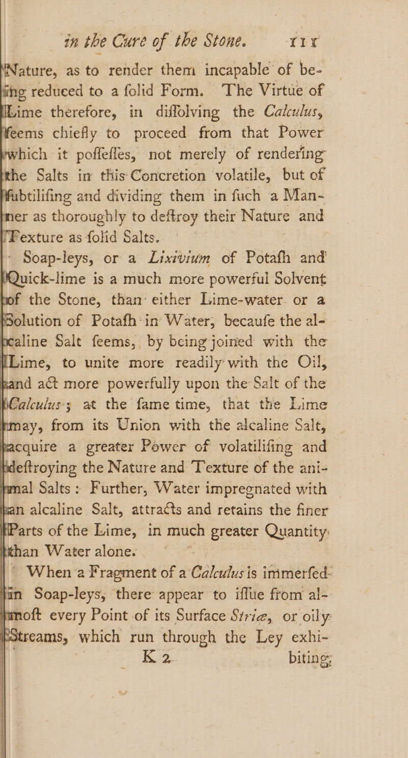 Nature, as to render them incapable of be- if g reduced to a folid Form. The Virtue of Lime therefore, in diffolving the Cakulus, eems chiefly to proceed from that Power ywhich it poffefles, not merely of rendering the Salts im this Concretion volatile, but of fabtilifing and dividing them in fuch a Man- er as thoroughly to deftroy their Nature and 'Fexture as folid Salts. - Soap-leys, or a Lixivium of Potafh and Quick-lime is a much more powerful Solvent bof the Stone, than: either Lime-water or a olution of Potafh:in Water, becaufe the al- bealine Salt feems, by being joined with the HLime, to unite more readily with the Oil, Rand act more powerfully upon the Salt of the Calculus; at the fame time, that the Lime fmay, from its Union with the alcaline Salt, facquire a greater Power of volatilifing and bdeftroying the Nature and Texture of the ani- mal Salts: Further, Water impregnated with Ran alcaline Salt, attracts and retains the finer Parts of the Lime, in much greater Quantity: | than Water alone. , |’ When a Fragment of a Calculus is immerfed- nm Soap-leys, there appear to iffue from al- fimoft every Point of its Surface Siriz, or oily: pstreams, which run through the Ley exhi- : B2 biting: