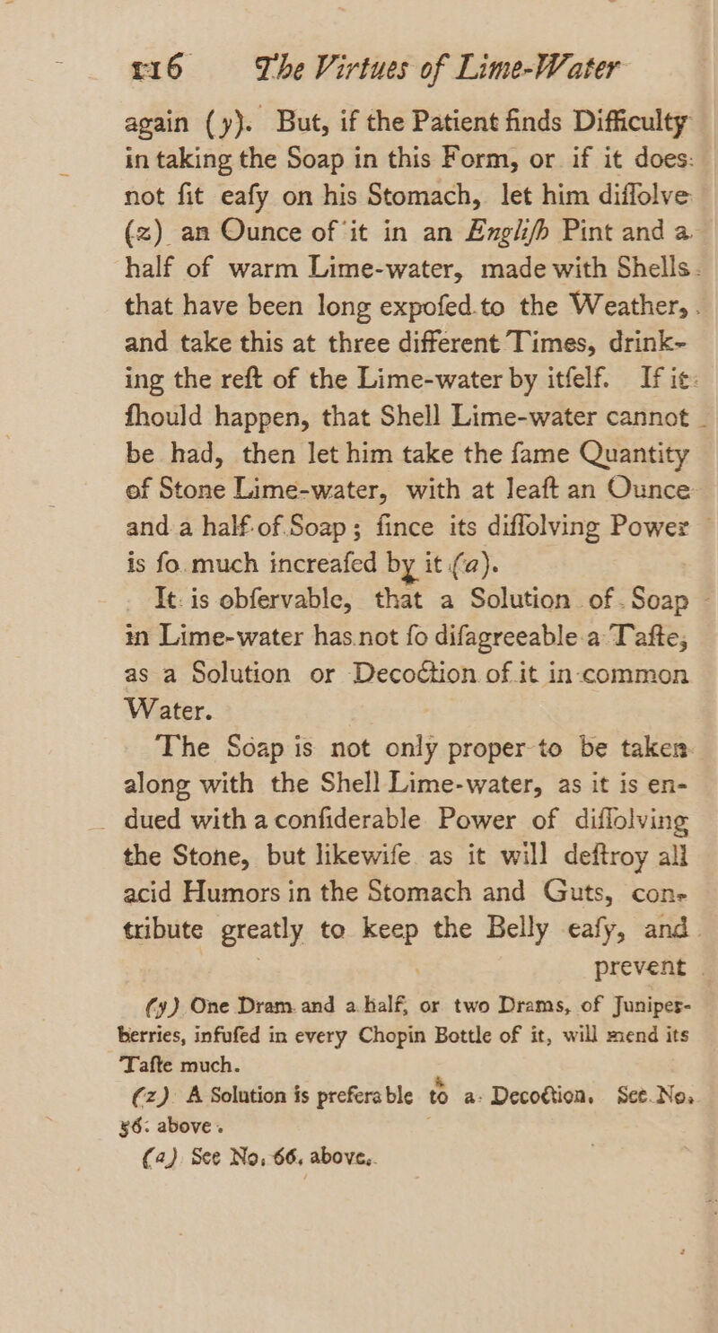 again (y). But, if the Patient finds Difficulty in taking the Soap in this Form, or if it does: not fit eafy on his Stomach, let him diffolve (z) an Ounce of ‘it in an Engl/h Pint and a half of warm Lime-water, made with Shells. that have been long expofed.to the Weather, . and take this at three different Times, drink~ ing the reft of the Lime-water by itfelf. If ic: fhould happen, that Shell Lime-water cannot _ be had, then let him take the fame Quantity of Stone Lime-water, with at leaft an Ounce and a half-of Soap; fince its diflolving Power ~ is fo. much increafed by it (a). It. is obfervable, that a Solution of.Soap ~ in Lime-water has.not fo difagreeable.a Tafte, as a Solution or Decodtion of it in-common Water. The Soap is not only proper to be taken. along with the Shell Lime-water, as it is en- _ dued with aconfiderable Power of diflolving the Stone, but likewife as it will deftroy all acid Humors in the Stomach and Guts, con- tribute greatly to nee the Belly eafy, and. prevent | (y) One Dram. and a half, or two Drams, of Junipes- berries, infufed in every Chopin Bottle of it, will mend its ‘Tafte much. (z). A Solution is prefera ble t a: Decogtion, Set.No, §6. above. (42). See No, 66, above,