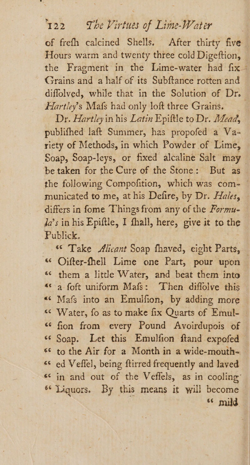 of frefh calcined Shells. After thirty five Hours warm and twenty three cold Digeftion, the Fragment in the Lime-water had fix Grains and a half of its Subftance rotten and diffolved, while that in the Solution of Dr. Hartley’s Mafs had only loft three Grains. Dr. Hartley in his Latin Epiftle to Dr. ALead, publifhed laft Summer, has propofed a Va- riety of Methods, in which Powder of Lime, Soap, Soap-leys, or fixed alcaline Salt may be taken for the Cure of the Stone: But as the following Compofition, which was com- — municated to me, at his Defire, by Dr. Hales, differs in fome Things from any of the Formu- Ja’s in his Epiftle, I fhall, here, give it to vai Publick. «© Take Alicant Soap fhaved, eight Parts, — “° Oifter-fhell Lime one Part, pour upon ‘¢ them a little Water, and beat them into «© a foft uniform Mafs: Then diffolve this «¢ Mafs into an Emulfion, by adding more &lt;&lt; Water, fo as to make fix Quarts of Emul- &lt;¢ fion from every Pound Avoirdupois of ‘© Soap. Let this Emulfion ftand expofed — «© to the Air for a Month in a wide-mouth~ &lt;&lt; ed Veflel, being ftirred frequently and laved s¢ in and out of the Veffels, as in cooling’ s* Liquors. By this means it will become §¢ mid