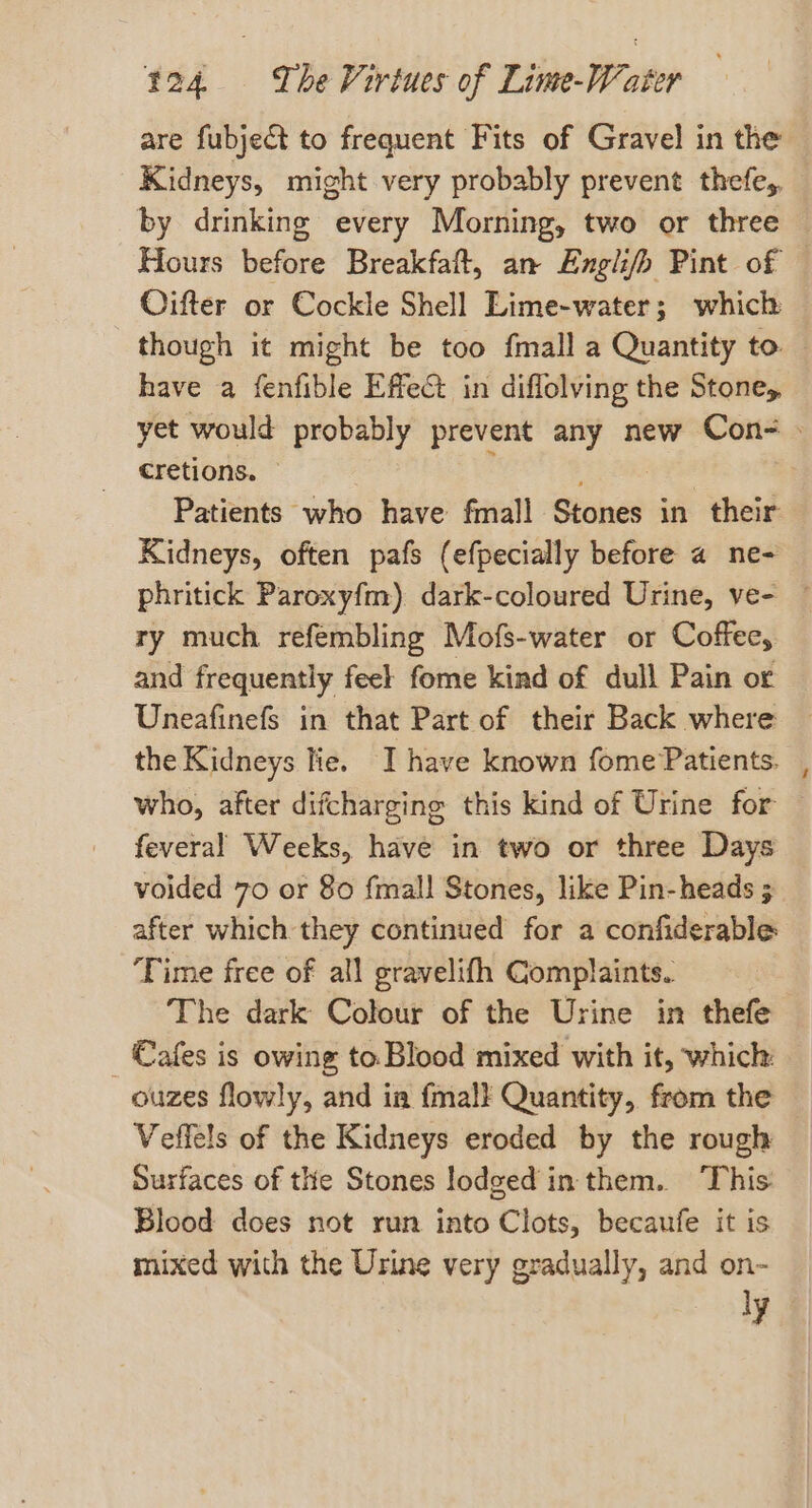 are fubject to frequent Fits of Gravel in the Kidneys, might very probably prevent thefe,, by drinking every Morning, two or three Hours before Breakfaft, an Engli/h Pint of Oifter or Cockle Shell Lime-water; which though it might be too fmall a Quantity to — have a fenfible Effect in diflolving the Stone, yet would probably prevent any new Con- cretions. Patients who have fmall Sioind? in their Kidneys, often pafs (efpecially before a ne- phritick Paroxyfm) dark-coloured Urine, ve- — ry much refembling Mofs-water or Coffee, and frequently feel fome kind of dull Pain or Uneafinefs in that Part of their Back where the Kidneys lie. I have known fome Patients. who, after difcharging this kind of Urine for | feveral Weeks, have in two or three Days voided 70 or 80 {mall Stones, like Pin-heads ; after which they continued for a confiderable Time free of all gravelifh Complaints. The dark Colour of the Urine in thefe _ €afes is owing to Blood mixed with it, which: ouzes flowly, and ia {mall Quantity, from the Veffels of the Kidneys eroded by the rough Surfaces of the Stones lodged in them. This Blood does not run into Clots, becaufe it is mixed with the Urine very gradually, and on- ly