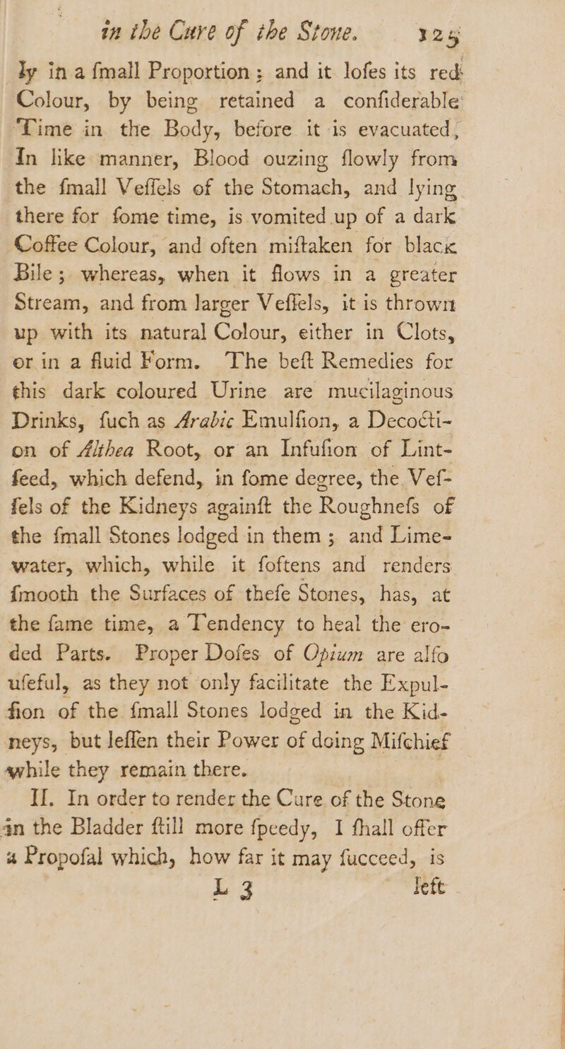 ‘Time in the Body, before it is evacuated, In hke manner, Blood ouzing flowly from the fmall Veffels of the Stomach, and lying there for fome time, is vomited up of a dark Coffee Colour, and often miftaken for black Bile ; whereas, when it flows in a greater Stream, and from larger Veflels, it is thrown up with its natural Colour, either in Clots, erin a fluid Form. The bef Remedies for this dark coloured Urine are mucilaginous Drinks, fuch as Arabic Emulfion, a Decocti- on of Althea Root, or an Infufion of Lint- feed, which defend, in fome degree, the Vef- fels of the Kidneys againft the Roughnefs of the {mall Stones lodged in them ; and Lime- water, which, while it foftens and renders {mooth the Surfaces of thefe Stones, has, at the fame time, a Tendency to heal the ero- ded Parts. Proper Dofes of Opium are alfo ufeful, as they not only facilitate the Expul- fion of the {mall Stones lodged in the Kid- neys, but leffen their Power if doing Mifchief awhile they remain there. II. In order to render the Cure of the Stone an the Bladder ftill more fpeedy, I fhall offer « Propofal which, how far it may fucceed, is L 3 left