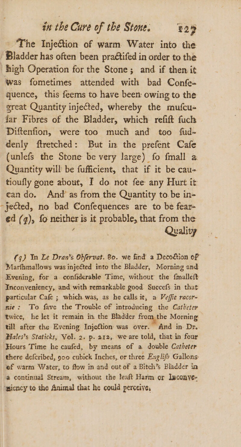 The Injeétion of warm. Water into the ‘Bladder has often been praétifed in order to the high Operation for the Stone; and if then it was fometimes attended with bad Confe- quence, this feems to have been: owing to the great Quantity injected, whereby the mufcu- Jar Fibres of the Bladder, which refift fuch Diftenfion, were too much and too fud~ denly ftretched: But in the prefent Cafe (unlefs the Stone be very large) fo fmall a: Quantity will be fufficient, that if it be caus tioufly gone about, I do not fee any Hurt it cando. And’ as from the Quantity to be in- “fected, no bad Confequences are to be fear- ed (7), fo neither i is it probable, that from the Quality (9) In Le Dran’s Obfervat. 80. we find a Decoétion of Marfhmallows was injected into the Bladder, Morning and Evening, for a confiderable Time, without the {malleft Inconveniency, and with remarkable good Succefs in that particular Cafe ; which was, as he calls it, a Veffie racor- sie: To fave the Trouble of introducing the Catheter twice, he let it remain in the Bladder from the Morning till after the Evening Injeétion was over. And in. Dr. Hiales’s Staticks, Vol. 2. p. 212,. we-are told, that in four ‘Hours Time he caufed, by means of a. double Catheter there defcribed, 900 cubick Inches, or three Exglifh Gallons of warm Water, to flow in and out of 2 Bitch’s Bladder in @ continual Stream, without the leaft Harm or Isconyve- ‘wiency to the Animal that he could perceive,