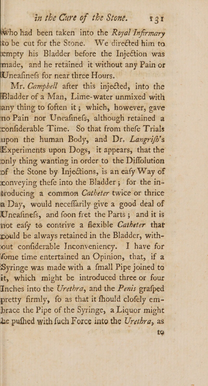 Who had been taken into the Royal Infirmary to be cut for the Stone. We dire€ted him ta mpty his Bladder before the Injection was ade, and he retained it without any Pain or neafinefs for near three Hours. Mr. Campbell after this inje€ted, into the HBladder of a Man, Lime-water unmixed with any thing to foften it; which, however, gave mo Pain nor Uneafinefs, although retained a confiderable Time. So that from thefe Trials upon the human Body, and Dr. Langri/h’s £xperiments upon Dogs, it appears, that the only thing wanting in order to the Diffolution , of the Stone by Injetions, i is an eafy Way of conveying thefe into the Bladder ; ; for the in- troducing 2 common Catheter twice or thrice a Day, would neceflarily give a good deal of Wnealinefs, and foon fret the Parts; and it is not eafy te contrive a flexible Catheter that could be always retained in the Bladder, with- out confiderable Inconveniency. I have for fome time entertained an Opinion, that, if a Syringe was made with a {mall Pipe joined te it, which might be introduced three or four Inches into the Urethra, and the Penis prafped pretty firmly, fo as that it fhould clofely em- brace the Pipe of the Syringe, a Liquor might he pufhed with fuch Force into the Urethra, as to