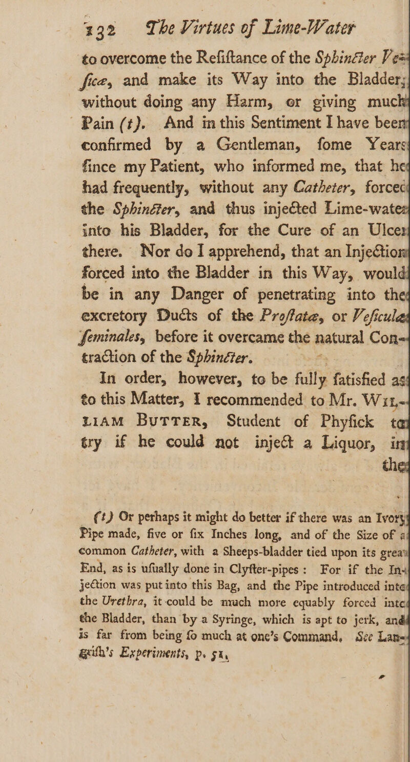 ‘to overcome the Refiftance of the Sphinéler Vee fice, and make its Way into the Bladder; without doing any Harm, or giving muck Pain (t). And in this Sentiment I have been confirmed by a Gentleman, fome Years: fince my Patient, who informed me, that he had frequently, without any Catheter, forceci the Sphinéer, and thus inje&amp;ted Lime-watez into his Bladder, for the Cure of an Ulcer there. Nor do I apprehend, that an Injection forced into the Bladder in this Way, would: be in any Danger of penetrating into the: excretory Ducts of the Proffate, or Veficulas feminales, before it overcame the eabaral Con traction of the Sphindter. In order, however, to be fully fatished a6: to this Matter, I recommended to Mr. Wit LIAM BuTTer, Student of Phyfick ta try if he could not inject a Liquor, (t) Or perhaps it might do better if there was an Ivory Pipe made, five or fix Inches long, and of the Size of «! common Catheter, with a Sheeps-bladder tied upon its grea’ End, as is ufually done in Clyfter-pipes: For if the Ina jetion was put into this Bag, and the Pipe introduced intay the Urethra, it-could be nrach more equably forced intey the Bladder, than by a Syringe, which is apt to jerk, an¢ is far from being { much at one’s Command, Sve Lars ageith’s Experiments, p. 5h,