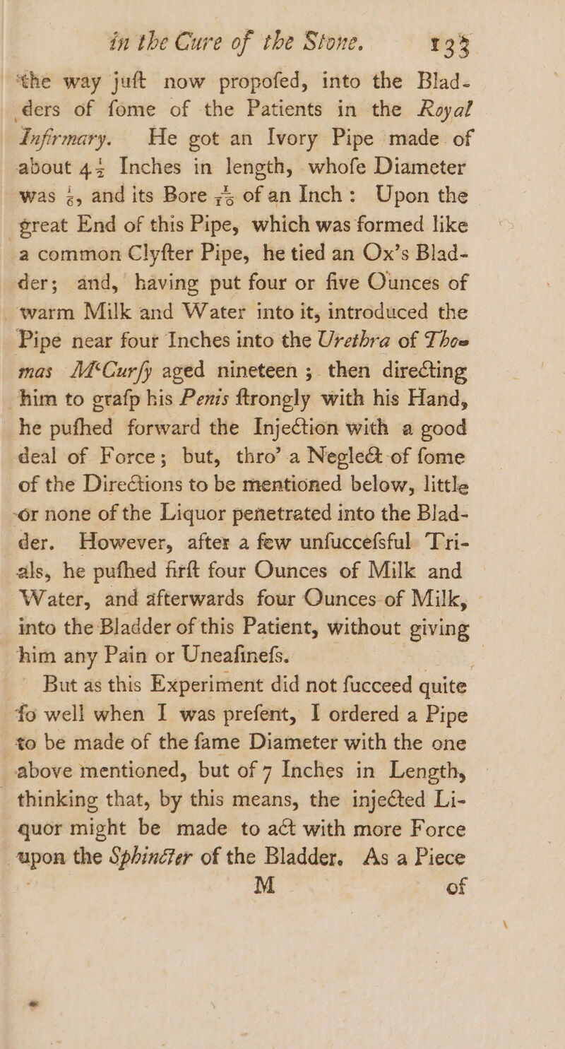 ‘the way juft now propofed, into the Blad- ders of fome of the Patients in the Royal Infirmary. He got an Ivory Pipe made of about 43 Inches in ik whofe Diameter was &lt;, and its Bore ;4 of an Inch: Upon the great End of this Pipe, which was formed like a common Clyfter Pipe, he tied an Ox’s Blad- der; and, having put four or five Ounces of warm Milk and Water into it, introduced the Pipe near four Inches into the Urethra of Thee mas Mé‘Curfy aged nineteen ; then direCting him to grafp his Penis ftrongly with his Hand, he pufhed forward the Injection with a good deal of Force; but, thro’ a Negle&amp; of fome of the Directions to be mentioned below, little -or none of the Liquor penetrated into the Blad- der. However, after a few unfuccefsful Tri- als, he pufhed firft four Ounces of Milk and Water, and afterwards four Ounces of Milk, _ into the Bladder of this Patient, without ‘giving him any Pain or Uneafinefs. But as this Experiment did not fucceed quite fo well when I was prefent, I ordered a Pipe to be made of the fame Diameter with the one above mentioned, but of 7 Inches in Length, _ thinking that, by this means, the injected Li- quor might be made to act with more Force apon the Sphincter of the Bladder. As a Piece M of