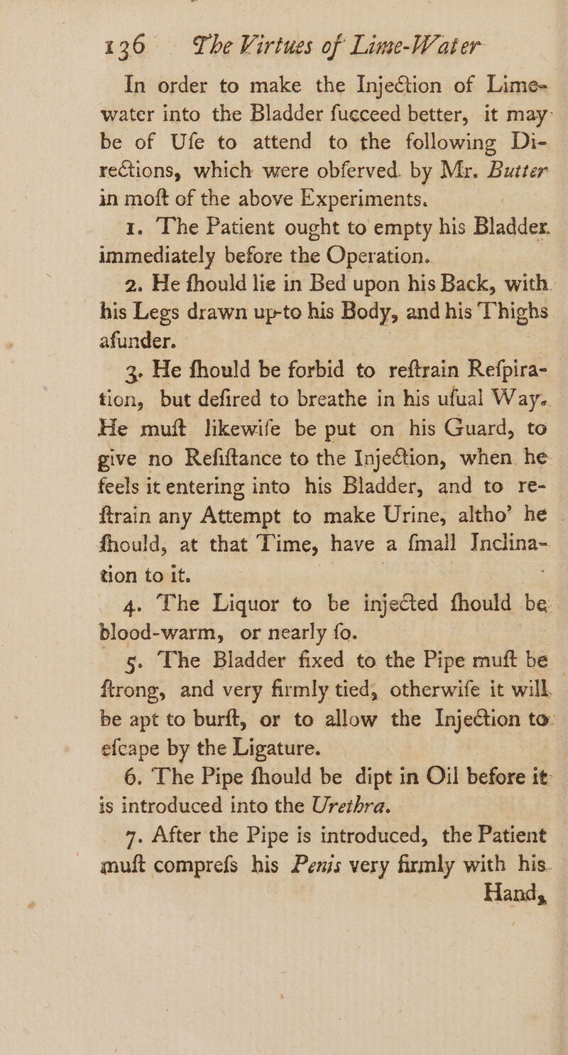 In order to make the Injection of Lime- water into the Bladder fueceed better, it may be of Ufe to attend to the following Di- rections, which were obferved. by Mr. Butter in moft of the above Experiments. 1. The Patient ought to empty his Bladder. immediately before the Operation. 2. He fhould lie in Bed upon his Back, with. his Legs drawn up-to his Body, and his Mee afunder. 3. He fhould be forbid to reftrain Refpira- tion, but defired to breathe in his ufual Waye. He muft likewife be put on his Guard, to give no Refiftance to the InjeGtion, when. he feels it entering into his Bladder, and to re- ftrain any Attempt to make Urine, altho’ he | fhould, at that Time, have a {mall Inclina- tion to it. 4. The Liquor to be injected fhould be: blood-warm, or nearly fo. g. The Bladder fixed to the Pipe muft be ~ ftrong, and very firmly tied, otherwife it will. be apt to burft, or to allow the Injection to: efcape by the Ligature. 6. ‘The Pipe fhould be dipt in Oil before it is introduced into the Urethra. — 7 7. After the Pipe is introduced, the Patient muft comprefs his Pems very firmly with his. Hand,