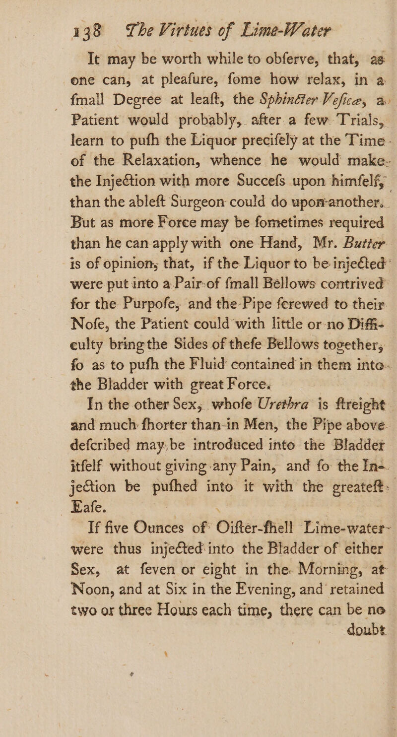 It may be worth while to obferve, that, as one can, at pleafure, fome how relax, in a fmall Degree at leaft, the Sphinéter Vefice, a. - Patient would probably, after a few Trials, learn to pufh the Liquor precifely at the Time- of the Relaxation, whence he would make- the Injection with more Succefs upon himfelf, than the ableft Surgeon could do upon:another._ But as more Force may be fometimes required than he can. apply with one Hand, Mr. Butter is of opinions that, if the Liquor to be injected’ were put into a-Pair-of fmall Bellows contrived’ for the Purpofe, and the Pipe ferewed to their. Nofe, the Patient could with little or no Diffi- culty bring the Sides of thefe Bellows together; fo as to pufh the Fluid contained in them inte- the Bladder with great Force. In the other Sex; whofe Urethra is freight and much fhorter than-in Men, the Pipe above. defcribed maybe introduced into the Bladder itfelf without giving any Pain, and fo the In-. jection be Lege into it with the greateft. _ Eafe. If five Ounces of: Oifter-fhell Lime-water- were thus injeétedinto the Bladder of either Sex, at feven or eight in the. Morning, at Noon, and at Six in the Evening, and retained two or three Hours each time, there can be no doubt.