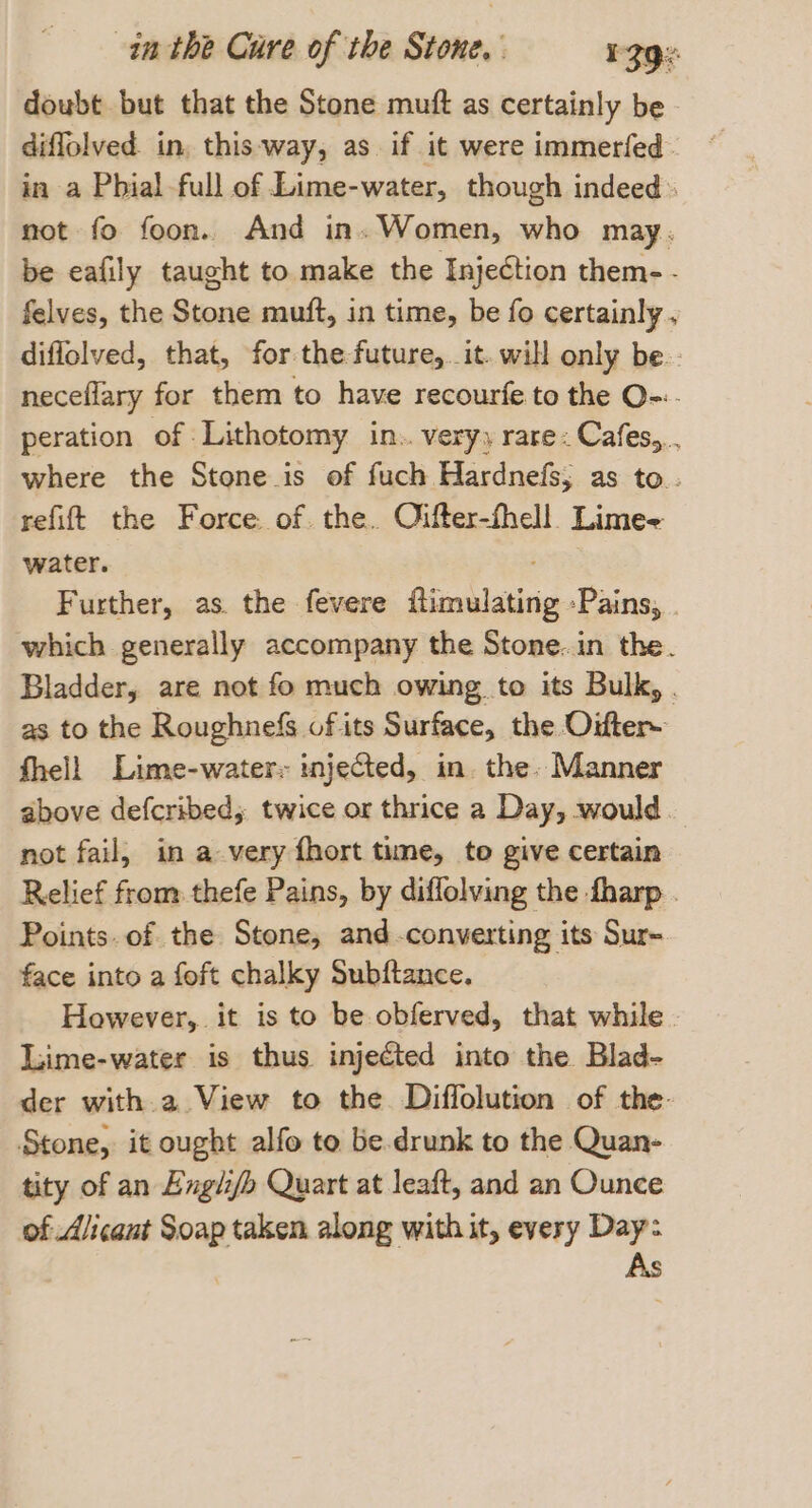 doubt but that the Stone muft as certainly be diffolved. in, this-way, as if it were immerfed in a Phial full of Lime-water, though indeed not fo foon. And in. Women, who may. be eafily taught to make the Injection them- - felves, the Stone muft, in time, be fo certainly. diflolved, that, for the future, it. will only be. neceflary for them to have recourfe. to the O-:. peration of Lithotomy in.. very, rare: Cafes,.. where the Stone is of fuch Hardnefs; as to. refit the Force of. the. Oifter-fhell. Lime- water. . Further, as. the fevere flimulating -Pains, | which generally accompany the Stone..in the. Bladder, are not fo much owing. to its Bulk, . as to the Roughnefs of its Surface, the Oifter~ fhell Lime-water: injected, in. the: Manner above defcribed, twice or thrice a Day, would not fail, in a very fhort time, to give certain Relief from thefe Pains, by diffolving the -fharp . Points. of the Stone, and -converting its Sur- face into a foft chalky Subftance. However, it is to be obferved, that while. luime-water is thus injected into the Blad- der with.a View to the Diffolution of the. Stone, it ought alfo to be.drunk to the Quan- tity of an Engli/h Quart at leaft, and an Ounce of Aicant Soap taken along with it, every Day: As