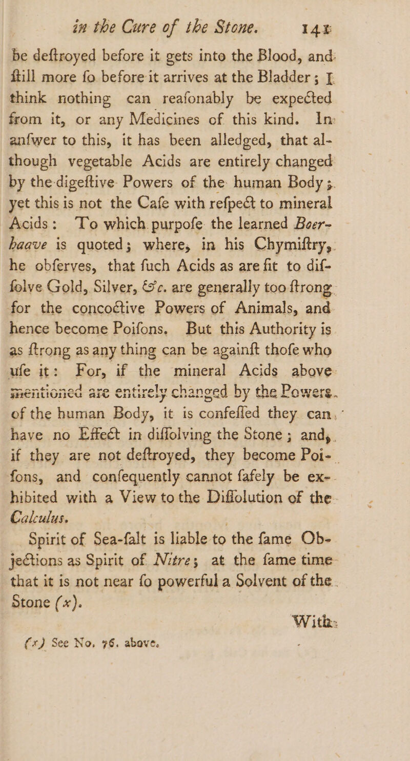 be deftroyed before it gets into the Blood, and: ftill more fo before it arrives at the Bladder; [. think nothing can reafonably be expected from it, or any Medicines of this kind. In anfwer to this, it has been alledged, that al- though vegetable Acids are entirely changed by the-digeftive. Powers of the human Body ;. yet this is not the Cafe with refpe&t to mineral Acids: To which purpofe the learned Beer- haave is quoted; where, in his Chymiftry,. he obferves, that fuch Acids as are fit to dif- folve Gold, Silver, Sc. are generally too ftrong. for the concoctive Powers of Animals, and hence become Poifons, But this Authority is as {trong as any thing can be againft thofe who ufe it: For, if the mineral Acids above: wnentioned are entirely changed by the Powers. of the human Body, it is confefled they can, have no Effect in diffolving the Stone; andy. if they are not deftroyed, they become Poi- . fons, and confequently cannot fafely be ex-. hibited with a View to the Diffolution of the Calculus. ee Spirit of Sea-falt is liable to the fame Ob- jeCtions as Spirit of Nitre; at the fame time that it is not near fo powerful a Solvent of the. Stone (*). Witk: (x) See No, 76. above. .