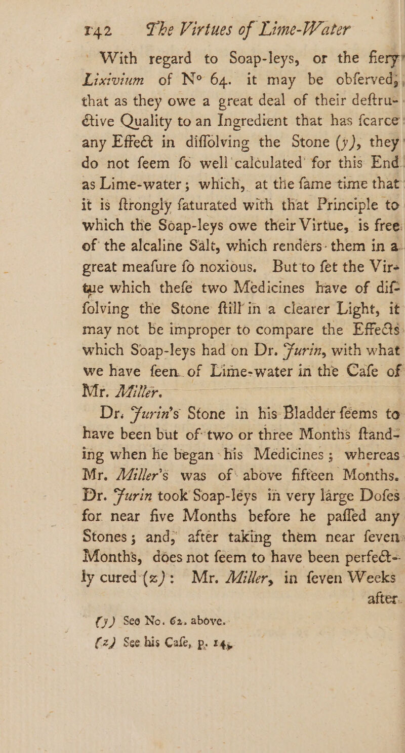 ' With regard to Soap-leys, or the fiery’ Lixivium of N° 64. it may be obferved), that as they owe a great deal of their deftru-. étive Quality to an Ingredient that has fcarce’ any Effe&amp; in orgies the Stone (y), they) do not feem fo well’ cateuldted’ for this End: as Lime-water ; which, at the fame time that it is ftrongly faturated with that Principle to. which the Soap-leys owe their Virtue, is free: of the alcaline Salt, which renders: them in a. great meafure fo noxious. But to fet the Vir- tue which thefe two Medicines have of dif- folving the Stone ftilfin a clearer Light, it may not be improper to compare the Effe@s: which Soap-leys had on Dr. jurin, with what we have feen. of Lime- water in the Cafe of Mr. Aifiler. Dr. Furin’s Stone in his Bladder feems to have been but of two or three Months ftand- ing when he began: his Medicines ; whereas. Mr. A&amp;iller’s was of: above fifteen Months. Dr. Furin took Soap-léys in very large Dofes. for near five Months before he pafled any Stones; and, after taking them near feven: Months, does not feem to have been perfect-- ly cured'(z): Mr. Aller, in feven Weeks after. {y) See No. 62. above.: (z) See his Cafe, p. r4y