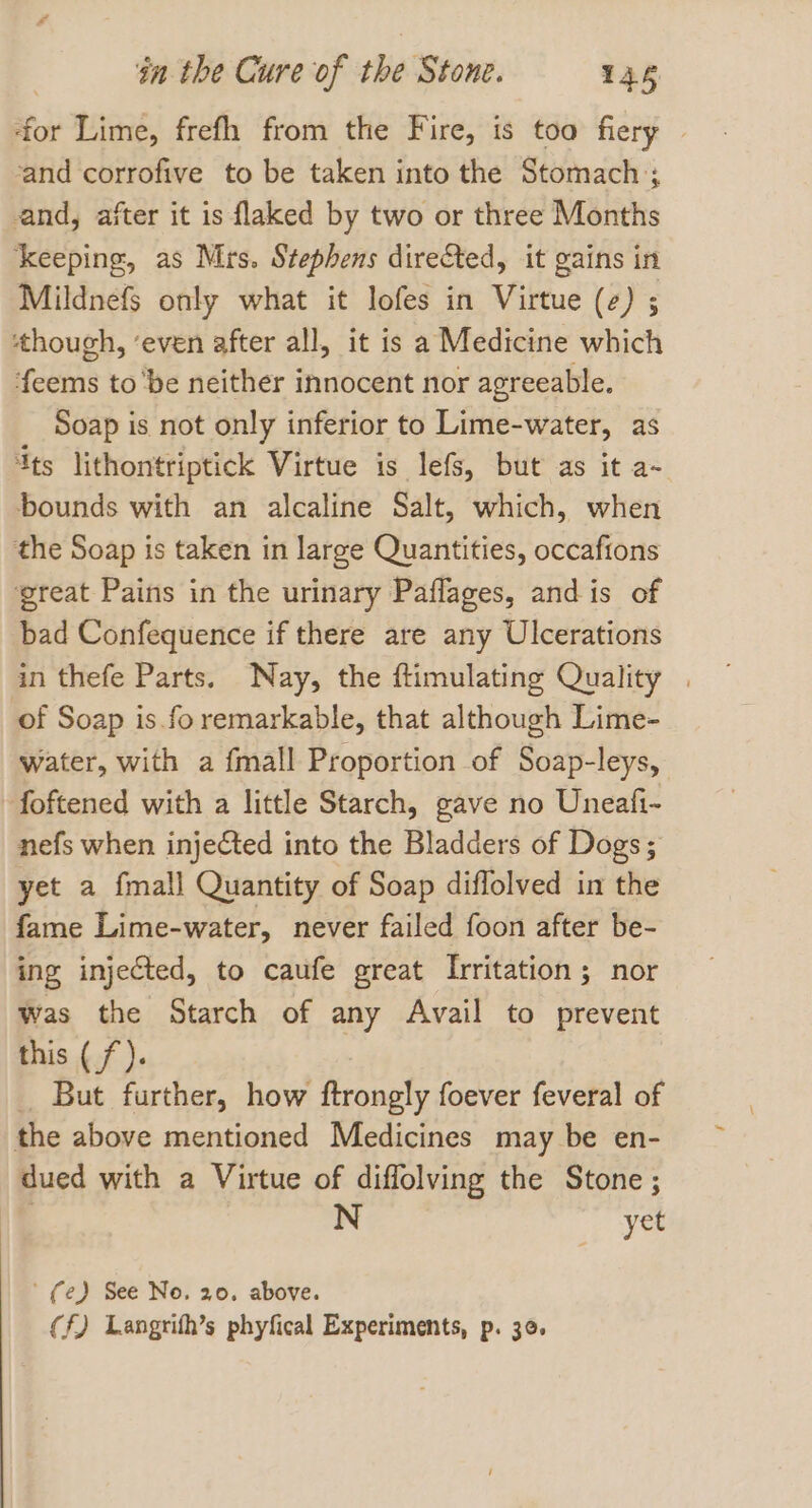 ‘for Lime, frefh from the Fire, is too fiery | ‘and corrofive to be taken into the Stomach; and, after it is flaked by two or three Months ‘keeping, as Mrs. Stephens directed, it gains in Mildnefs only what it lofes in Virtue (2) ; ‘though, ‘even after all, it is a Medicine which feems to ‘be neither innocent nor agreeable. Soap is not only inferior to Lime-water, as Its lithontriptick Virtue is lefs, but as it a- bounds with an alcaline Salt, which, when the Soap is taken in large Quantities, occafions great Pains in the urinary Paflages, and is of bad Confequence if there are any Ulcerations in thefe Parts. Nay, the ftimulating Quality . of Soap is. fo remarkable, that although Lime- water, with a {mall Proportion of Soap-leys, foftened with a little Starch, gave no Uneafi- nefs when injected into the Bladders of Dogs; yet a fmall Quantity of Soap diflolved in the fame Lime-water, never failed foon after be- ing injected, to caufe great Irritation; nor was the Starch of any Avail to prevent this ( /). But further, how ftrongly foever feveral of the above mentioned Medicines may be en- dued with a Virtue of diffolving the Stone; 3 N yet ' fe) See No. 20. above. Cf) Langrith’s phyfical Experiments, p. 30.