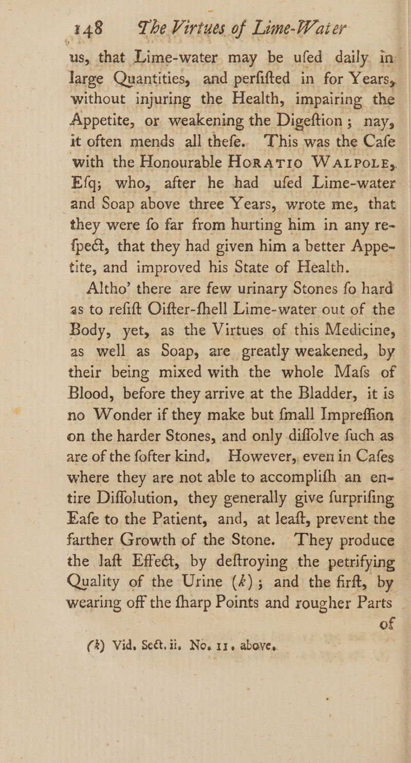 us, that Lime-water may be ufed daily. in” large Quantities, and perfifted in for Years, without injuring the Health, impairing the Appetite, or weakening the Digeftion ; nay, it often mends all thefe.. This was the Cafe with the Honourable Horatio WALPOLE, Efg; who, after he had ufed Lime-water and Soap above three Years, wrote me, that they were fo far from hurting him in any re- fpect, that they had given him a better Appe~ tite, and improved his State of Health. Altho’ there are few urinary Stones fo hard as to refift Oifter-fhell Lime-water out of the Body, yet, as the Virtues of this Medicine, as well as Soap, are greatly weakened, by their being mixed with the whole Mafs of Blood, before they arrive at the Bladder, it is no Wonder if they make but {mall Impreffion on the harder Stones, and only diffolve fuch as are of the fofter kind. However, even in Cafes where they are not able to accomplifh an en- tire Diffolution, they generally give furprifing Eafe to the Patient, and, at leaft, prevent the farther Growth of the Stone. They produce the laft Effe@, by deftroying the petrifying Quality of the Urine (4); and the firft, by wearing off the fharp Points and rougher Parts of