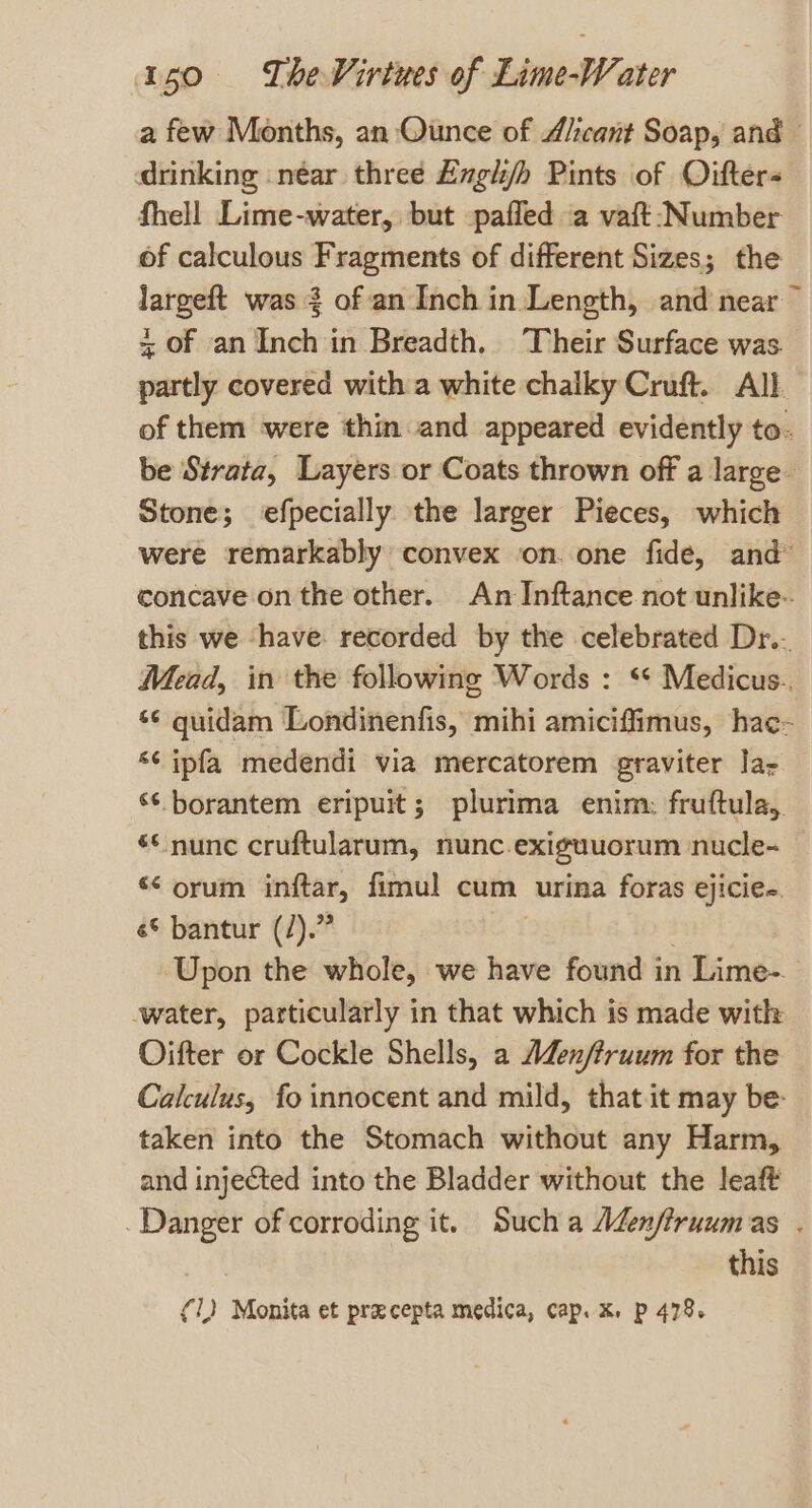 a few Months, an Ounce of A/icant Soap, and © drinking .néar three Exgh/h Pints of Oifters fhell Lime-water, but paffed a vaft Number of calculous Fragments of different Sizes; the largeft was 2 of an Inch in Length, and near” = Of an Inch in Breadth. ‘Their Surface was. partly covered with a white chalky Cruft. All. of them were thin and appeared evidently to. be Strata, Layers or Coats thrown off a large - Stone; efpecially the larger Pieces, which were remarkably convex on. one fide, and” concave on the other. An Inftance not unlike-. this we ‘have recorded by the celebrated Dr.- Mead, in the following Words : ‘* Medicus.. ‘¢ quidam Londinenfis, mihi amiciffimus, hac- ‘¢ ipfa medendi via mercatorem graviter la ‘‘.borantem eripuit; plurima enim: fruftula, és nunc cruftularum, nunc.exiguuorum nucle- s¢ orum inftar, fimul cum urina foras ejicie.. é© bantur (/).” . Upon the whole, we have found in Lime-. -water, particularly in that which is made with Oifter or Cockle Shells, a AZenftruum for the Calculus, fo innocent and mild, that it may be: taken into the Stomach without any Harm, and injected into the Bladder without the leaft Danger of corroding it. Such a AZenfiruumas . this (1) Monita et pracepta medica, cap. x. p 478.