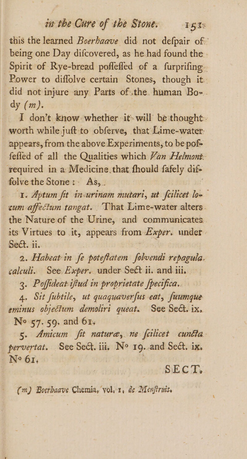 this the learned Boerhaave did not defpair of» being one Day difcovered, as he.had found the - Spirit of Rye-bread poffefled of a. furprifing.. Power to diffolve certain Stones, though it- did not injure any Parts of.the. human Boe. dy (m). I don’t know whether it» will be tigate : worth while juft to obferve, that Lime-water. appears, from the above Experiments, to be pof&gt; fefled of all the Qualities which Yan Helmont- required in a: Medicine.that fhould fafely dif folve the Stone:- As, . 1. Aptum fit in-urinam mutart, ut felicet low cum affectum tangat. That Lime-water alters. the Nature of the Urine, and communicates. its Virtues to it, appears from Axper. under. Seat. ii. 2. Habeatin fe poteftatem folvend: repagula. calculi. See. Exper. under Sect i. and tii. | 3. Poffideat-ifiud in proprietate /pecifica.. 4. Sit fubtile, ut quaquaverfus eat, fuumque eminus objectum demoliri queat. See Sed. ix, No 57. 59. and 61. 5. Amicum fit natura, ne: feilicet cunfla. _ pervertat. See Se. iii, No 19..and Sect. ix. Ne 61: ! | SECT, (m) Boerhaave Chemia, yol1, de Menftruis,