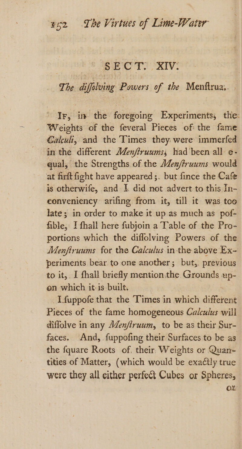 SECT. XIV: The diffelving Powers of the Menftrua.. - Ir, in the foregoing Experiments, the: _ Weights of the feveral Pieces of: the fame C€alculi, and the Times they. were immerfed in the different AZenfiruums; had'been all e- qual, the Strengths of the AZen/?ruums would at firft fight have appeared ;. but fince the Cafe is otherwife, and 1. did not advert to this In- eonveniency arifing from it, till it was toe late; in order to make it up as much as pof- fible, I fhall here fubjoin a Table of the Pro- portions which the diffolving Powers of the Menfiruums for the Calculus in-the above Ex- periments bear to one another; but,. previous to it, I fhall briefly mention.the Grounds er on which it-is built. I fuppofe that the Times in which different Pieces of the fame homogeneous Calculus will diffolve in any AZenfiruum, to be as their Sur- faces. And, fuppofing their Surfaces to be as the fquare Roots of. their Weights or Quan- tities of Matter, (which would be exactly true were they all either perfect Cubes or Spheres, ox