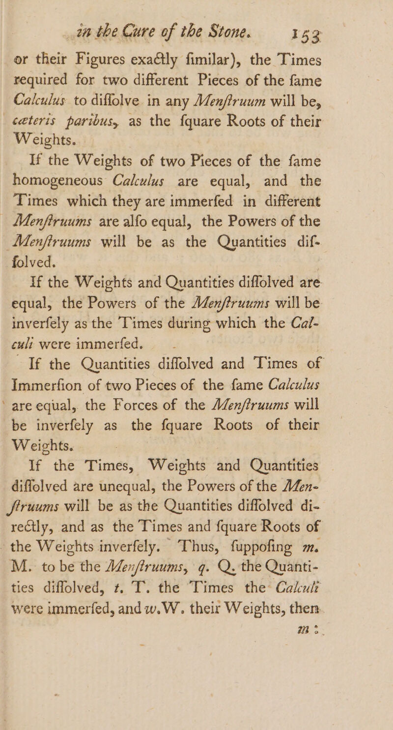 or their Figures exactly fimilar), the Times required for two different Pieces of the fame Calculus to diflolve in any Men/truum will be, ceteris paribus, as the f{quare Roots of their Weights. If the Weights of two Pieces of the fame homogeneous Calculus are equal, and the Times which they are immerfed in different _ Menfiruums are alfo equal, the Powers of the Menfiruums will be as the Quantities dif- folved. | If the Weights and Quantities diflolved are equal, the Powers of the Aden/truums will be inverfely as the Times during which the Ca/- cult were immerfed. | If the Quantities diffolved and Times of Immerfion of two Pieces of the fame Calculus are equal, the Forces of the AZen/truums will be inverfely as the fquare Roots of their Weights. If the Times, Weights and Quantities diffolved are unequal, the Powers of the A/en- Jftruums will be as the Quantities diffolved di- rectly, and as the Times and fquare Roots of the Weights inverfely. Thus, fuppofing m. M. to be the Aen/firuums, q. Q. the Quanti- ties diffolved, t. T. the Times the Cakuli were immerfed, and w.W. their Weights, then mm &gt;