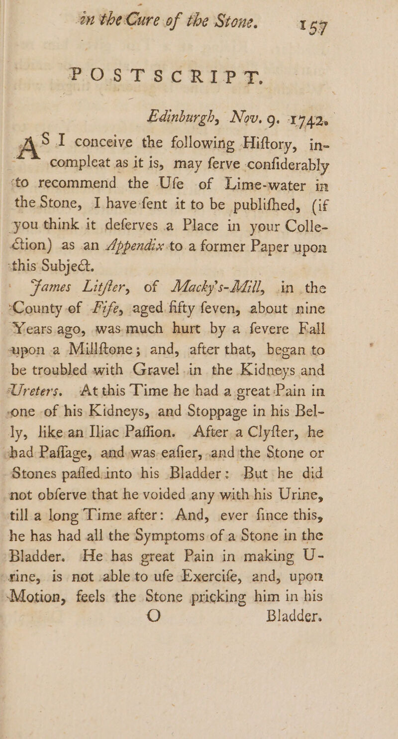 POSTSCRIPT. Edinburgh, Nov. 9g. 17420 AS I conceive the following Hiftory, in- compleat as it is, may ferve confiderably ‘to recommend the Ufe of Lime-water in the Stone, I have-fent it to be publifhed, (if “you think it deferves a Place in your Colle- Ction) as an Appendix to.a former Paper upon this Subje. ‘Fames Litfter, of Macky’s-AGI, in the ‘County of fife, aged fifty feven, about nine ‘Years. ago, was.much hurt by a fevere Fall aapon a Millftene; and, after that, began to be troubled with Gravel.in the Kidneys and Ureters. Atthis Time he had a great Pain in one of his Kidneys, and Stoppage in his Bel- ly, like:an Iliac Paffion. After a Clyfter, he chad Paflage, and was. eafier, .and the Stone or Stones pafled:into his Bladder: But he did not obferve that he voided any with his Urine, till a long Time after: And, ever fince this, he has had all the Symptoms of a Stone in the Bladder. He has great Pain in making U- ‘fine, is not .able to ufe Exercife, and, upon ‘Motion, feels the Stone pricking him in his Bladder.