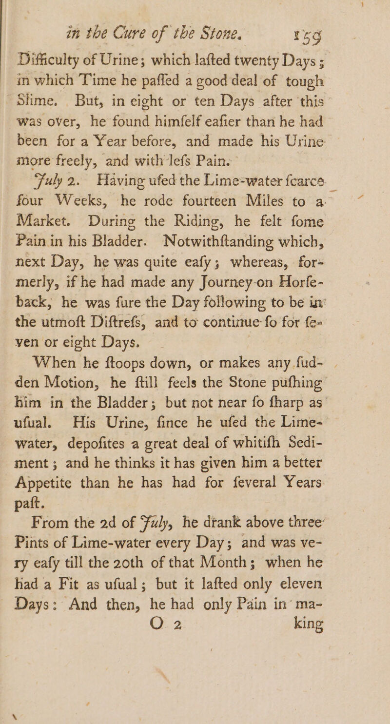 Difficulty of Urine; which lafted twenty Days ; in which Time he pafled a good deal of tough Slime. But, in eight or ten Days after ‘this was over, he found himfelf eafier than he had been for a Year before, and made his Urine more freely, and with lefs Pain. Fuly 2. Having ufed the Lime-water fearce_ four Weeks, he rode fourteen Miles to a Market. During the Riding, he felt fome Pain in his Bladder. Notwithftanding which, next Day, he was quite eafy; whereas, for- merly, if he had made any Journey-on Horfe- back, he was fure the Day following to be in the utmoft Diftrefs, and to contiue fo for fe- yen or eight Days. . When he ftoops down, or makes any fud~ | den Motion, he ftill feels the Stone pufhing him in the Bladder; but not near fo fharp as’ ufual. His Urine, fince he ufed the Lime- water, depofites a great deal of whitifh Sedi- ment ; and he thinks it has given him a better Appetite than he has had for feveral Years paft. From the 2d of Fuly, he drank above three: Pints of Lime-water every Day; and was ve- ry eafy till the 20th of that Month; when he had a Fit as ufual; but it lafted only eleven Days: And then, he had only Pain in’ ma- O 2 king