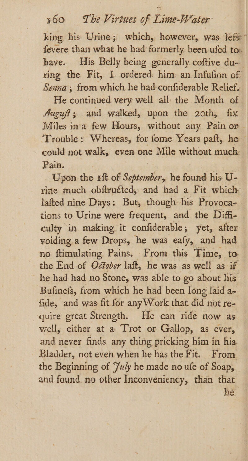 king his Urine; which, however, was lefs” fevere than what he had formerly. been ufed to: have. His Belly being generally coftive du-- ring the Fit, I ordered: him: an Infufion of Senna ; from which he had confiderable Relief.. He continued very weil all the Month of Auguft; and walked, upon the 20th, fix Miles ina few Hours, without any Pain or ‘Trouble: Whereas, for fome Years paft, he could not walk, even one Mile without much: Pain. Upon the rf of ene, he found his U- rine much obftructed, and had a Fit which lafted nine Days: But, though his Provoca- tions to Urine were frequent, and the Diffi- culty in making it confiderable; yet, after voiding a few Drops, he was eafy, and had no ftimulating Pains. From this Time, to the End of Oéfober laft, he was as well as if he had had no Stone, was able to go about his Bufinefs, from which he had been long laid a- fide, and was fit for anyWork that did not re- quire great Strength. He can ride now as. well, either at a Trot or Gallop, as ever, and never finds any thing pricking him in his Bladder, not even when he has the Fit. From the Beginning of ‘u/y he made no ufe of Soap, and found. no other Inconveniency, than that he