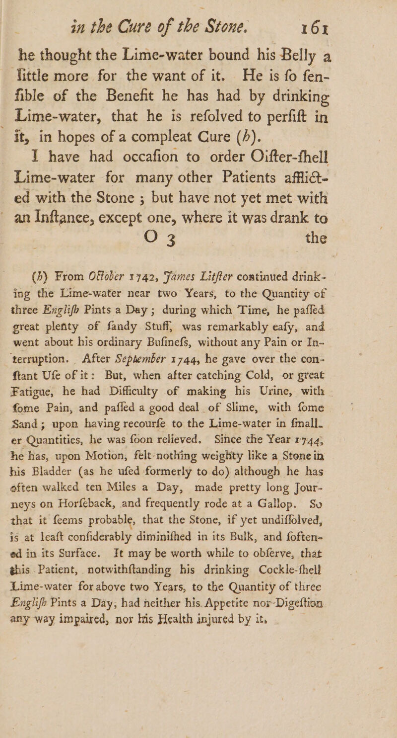 he thought the Lime-water bound his Belly a Tittle more for the want of it. He is fo fen- fible of the Benefit he has had by drinking Lime-water, that he is refolved to perfift in - it, in hopes of a compleat Cure (A). | I have had occafion to order Oifter-fhell Lime-water for many other Patients affli@- ed with the Stone ; but have not yet met with - an Inftance, except one, where it was drank to O 3 the (b) From Offober 1742, ‘James Lit/ter continued drink- ing the Lime-water near two Years, to the Quantity of three Englifb Pints a Day; during which Time, he pafled great plenty of fandy Stuff, was remarkably eafy, and went about his ordinary Bufinefs, without any Pain or In- ‘terruption. After September 1744, he gave over the con- ftant Ufe of it: But, when after catching Cold, or great Fatigue, he had Difficulty of making his Urine, with fome Pain, and pafled a good deal of Slime, with fome Sand; upon having recourfe to the Lime-water in fmall. er Quantities, he was foon relieved. Since the Year 1744, he has, upon Motion, felt nothing weighty like a Stone in his Bladder (as he ufed formerly to do) although he has often walked ten Miles a Day, made pretty long Jour- neys on Horfeback, and frequently rode at a Gallop. Sv that it {ems probable, that the Stone, if yet undiflolved, is at leaft confiderably diminifhed in its Bulk, and foften- ed in its Surface. It may be worth while to obferve, that this Patient, notwithftanding his drinking Cockle-thell Lime-water for above two Years, to the Quantity of three Englifh Pints a Day, had neither his. Appetite nor-Digeftion any way impaired, nor his Health injured by it,