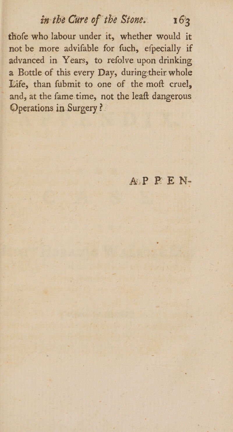 thofe who labour under it, whether would it not be more advifable for fuch, efpecially if advanced in Years, to refolve upon drinking a Bottle of this every Day, duringtheir whole _ Life, than fubmit to one of the moft cruel, and, at the fame.time, not the leaft dangerous | Operations in Surgery?