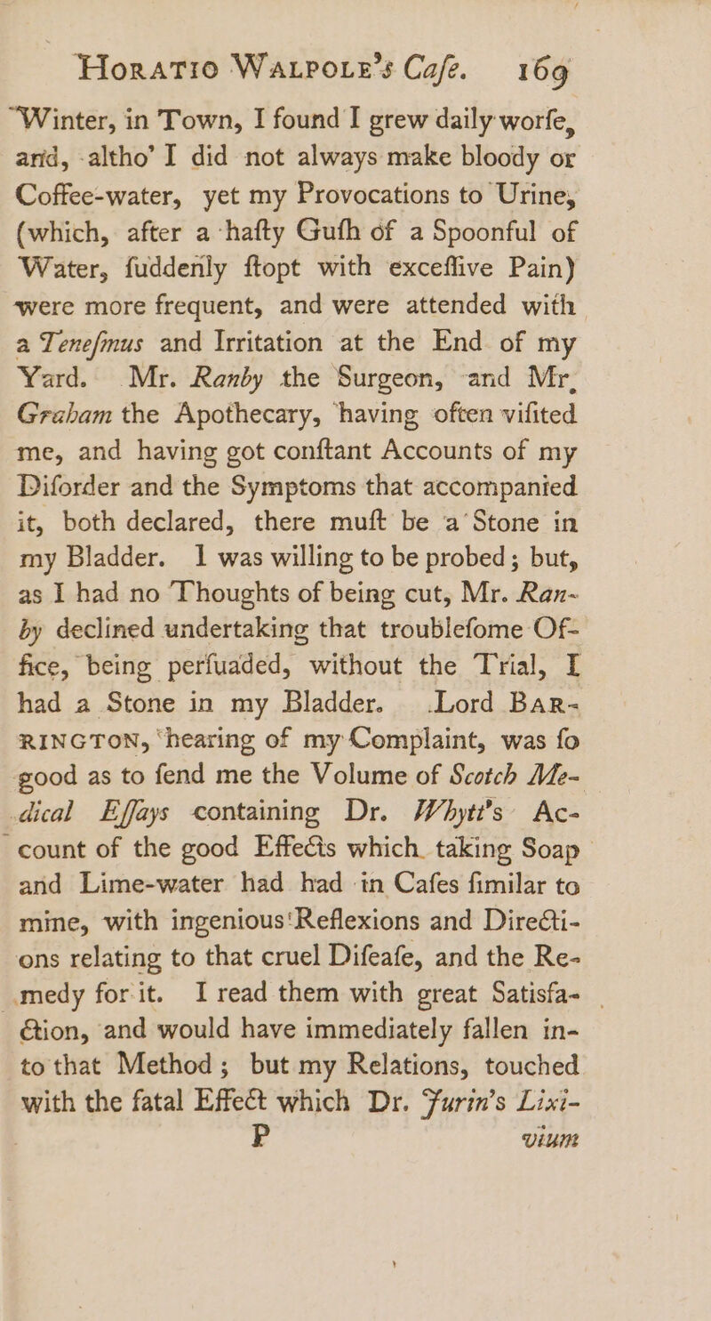“Winter, in Town, I found I grew daily worfe, arid, -altho’ I did not always make bloody or Coffee-water, yet my Provocations to Urine, (which, after a hafty Guth of a Spoonful of Water, fuddenly ftopt with exceffive Pain) ‘were more frequent, and were attended with a Tenefmus and Irritation at the End of my Yard. Mr. Ranby the Surgeon, and Mr, Graham the Apothecary, ‘having often vifited me, and having got conftant Accounts of my Diforder and the Symptoms that accompanied it, both declared, there muft be a‘Stone in my Bladder. 1 was willing to be probed; but, as I had no Thoughts of being cut, Mr. Ran-~ by declined undertaking that troublefome Of- fice, being perfuaded, without the Trial, I had a Stone in my Bladder. Lord Bar- RINGTON, ‘hearing of my Complaint, was fo good as to fend me the Volume of Scotch Me- dical Effays containing Dr. Whytt’s Ac- count of the good Effeéts which. taking Soap and Lime-water had had in Cafes fimilar to mine, with ingenious'Reflexions and Dire@ti- ons relating to that cruel Difeafe, and the Re- _medy for it. Iread them with great Satisfa- _ ction, and would have immediately fallen in- to that Method; but my Relations, touched with the fatal Effect which Dr. Furin’s Lixi- P viumn