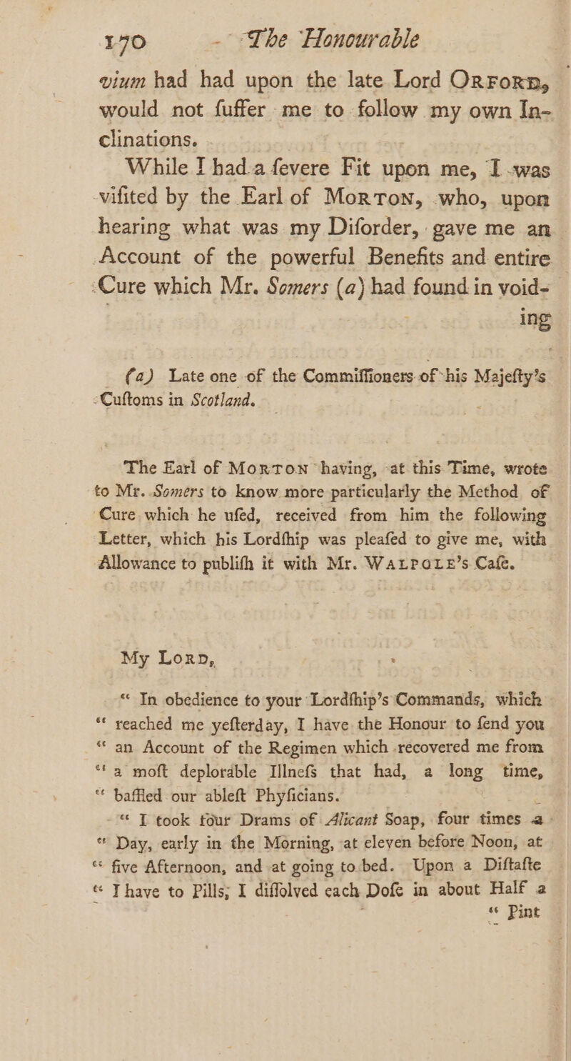 vium had had upon the late Lord OnForn, would not fuffer me to follow my own In- clinations. While I had a fevere Fit upon me, I .was -vifited by the Earl of Morton, who, upon hearing what was my Diforder, gave me an_ Account of the powerful Benefits and entire ‘Cure which Mr. Somers (a) had found in void- ing (a) Late one of the Commiffioners of “his Majefty’s -Cuftoms in Scotland. The Earl of Morton ‘having, -at this Time, wrote to Mr. Somers to know more particularly the Method of ‘Cure which he ufed, received from him the following Letter, which his Lordfhip was pleafed to give me, with Allowance to publith it with Mr. WaLPoxe’s Cafe. My Lorn, . ee “ In obedience to your Lordfhip’s Commands, which ** reached me yefterday, I have the Honour to fend you “* an Account of the Regimen which -recovered me from ‘fa moft deplorable IllnefS that had, a long time, “ baffled our ableft Phyficians. * IT took four Drams of Alicant Soap, four times a> * Day, early in the Morning, at eleyen before Noon, at * five Afternoon, and at going to.bed. Upon a Diftafte * Thave to Pills; I diffolved cach: Dofe in about Half a t3 * Pint o ad