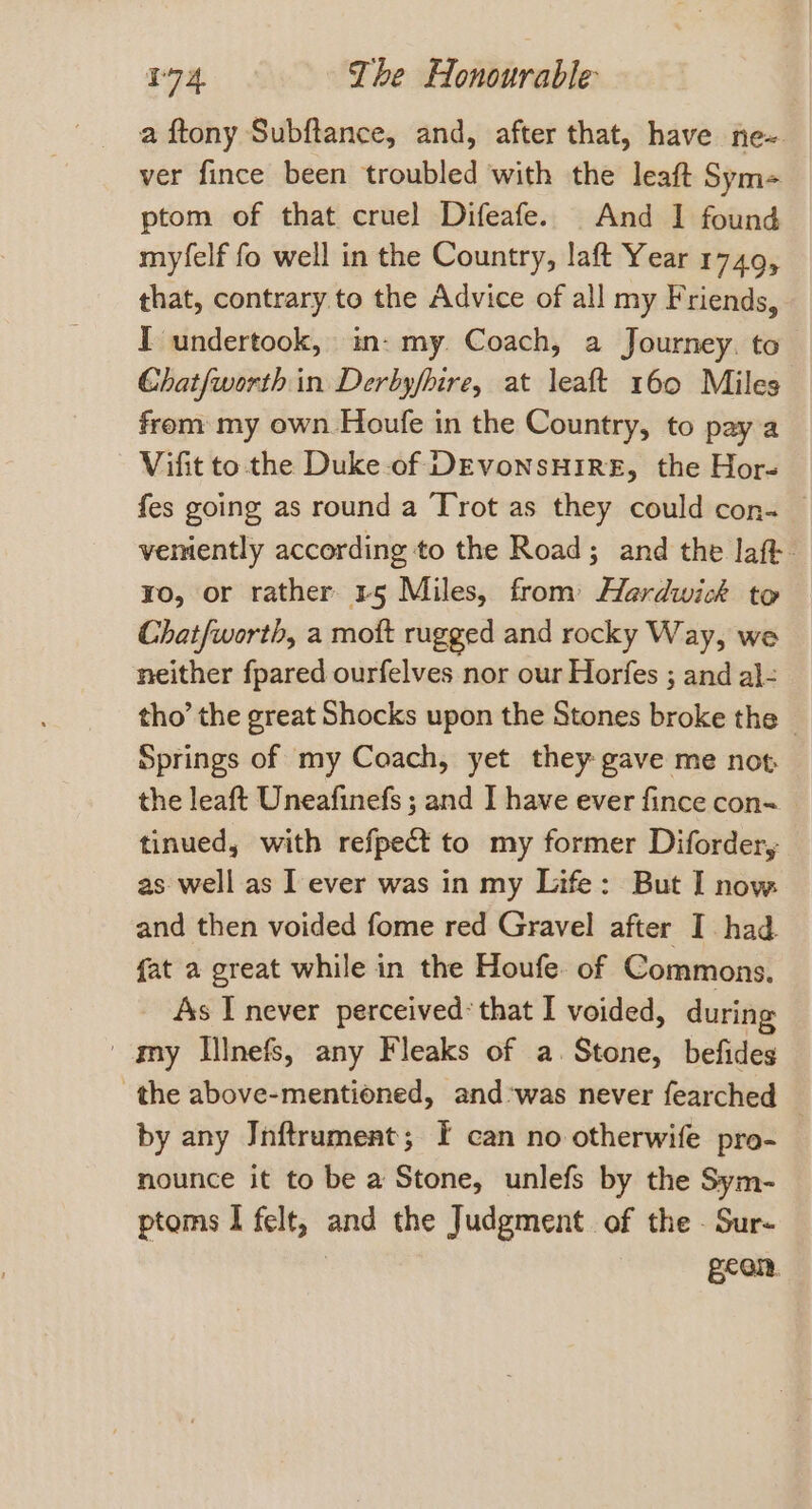 a ftony Subftance, and, after that, have ne~ ver fince been troubled with the leaft Sym- ptom of that cruel Difeafe. And I found myfelf fo well in the Country, laft Year 1749, that, contrary to the Advice of all my Friends, I undertook, in: my. Coach, a Journey. to Chatfworth in Derbyfbire, at leaft 160 Miles frem my own Houfe in the Country, to pay a Vifit to the Duke of DEVoNSHIRE, the Hor- fes going as round a Trot as they could con- verently according to the Road; and the laft- ro, or rather 15 Miles, from Hardwick to Chatfworth, a mott rugged and rocky Way, we neither fpared ourfelves nor our Horfes ; and al- tho’ the great Shocks upon the Stones broke the — Springs of my Coach, yet they gave me not the leaft Uneafinefs ; and ] have ever fince con- tinued, with refpect to my former Diforder, as well as I ever was in my Life: But I now and then voided fome red Gravel after I had. fat a great while in the Houfe. of Commons. As I never perceived: that I voided, during ' omy Illnefs, any Fleaks of a. Stone, befides the above-mentioned, and ‘was never fearched by any Jnftrument; I can no otherwife pro- nounce it to be a Stone, unlefs by the Sym- ptoms I felt, and the Judgment. of the . Sur- gear,