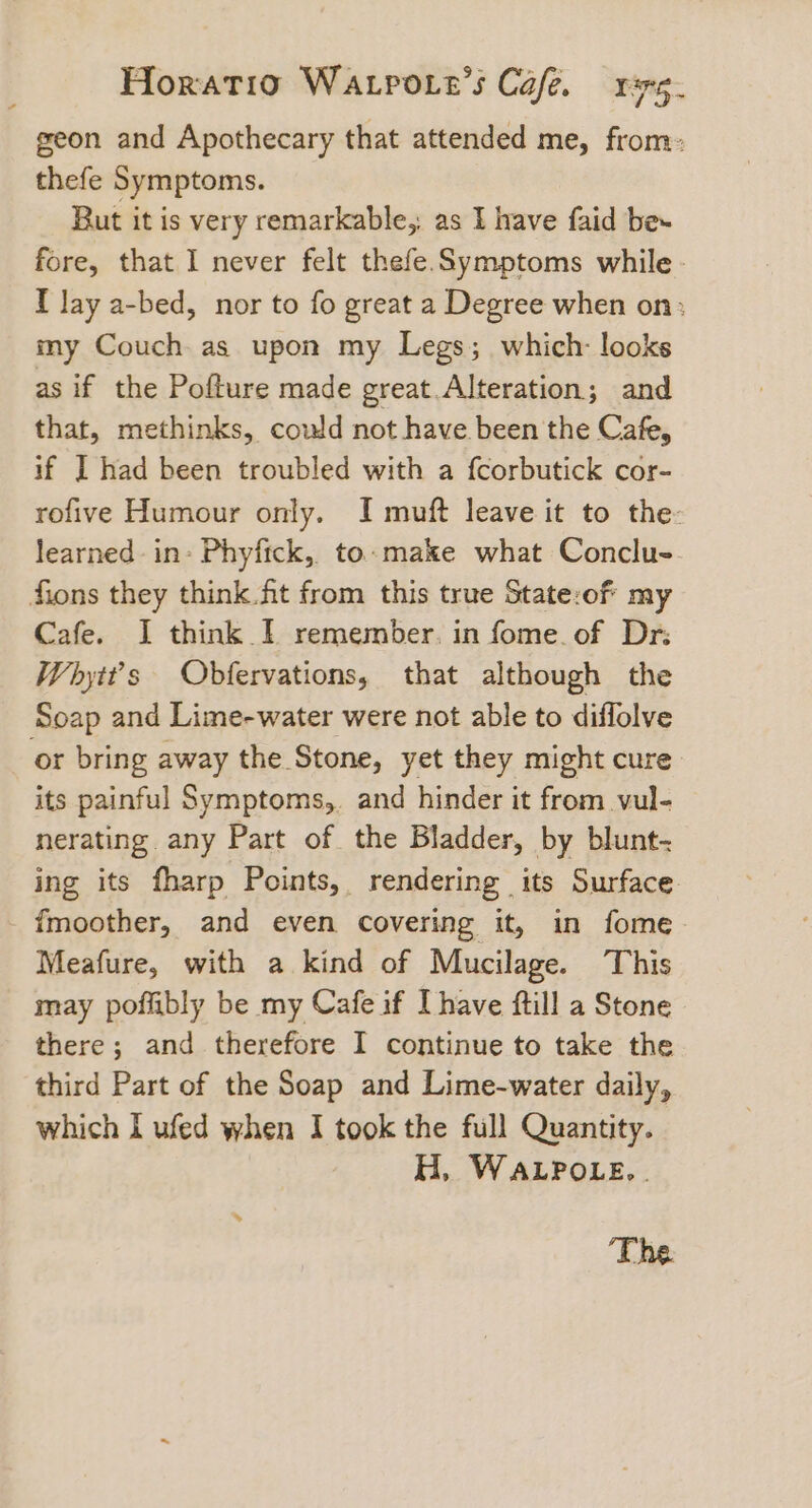 geon and Apothecary that attended me, from: thefe Symptoms. But it is very remarkable, as 1 have faid be~ fore, that I never felt thefe. Symptoms while - I lay a-bed, nor to fo great a Degree when on: my Couch as upon my Legs; which: looks as if the Pofture made great Alteration; and that, methinks, could not have been the Cafe, if I] had been troubled with a fcorbutick cor- rofive Humour only. I muft leave it to the: learned in- Phyfick, to make what Conclu- fions they think fit from this true State:of my Cafe. J think I remember. in fome. of Dr: Whytt’s Obfervations, that although the Soap and Lime-water were not able to diflolve or bring away the Stone, yet they might cure its painful Symptoms,. and hinder it from vul- nerating any Part of the Bladder, by blunt- ing its fharp Points, rendering its Surface fmoother, and even covering it, in fome Meafure, with a kind of Mucilage. This may poffibly be my Cafe if [have ftill a Stone there; and therefore I continue to take the third Part of the Soap and Lime-water daily, which I ufed when I took the full Quantity. H, WALPOLE. | The