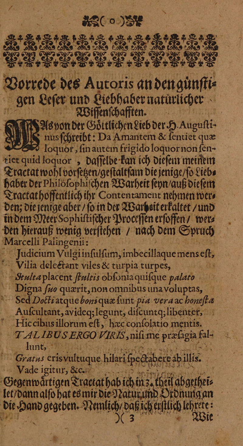 oe PER — — RE * Vorrede des Autoris andengünffis | Ei Leſer und Liebhaber naturlicher Wiſſenſchafften. | Felsvon der Goͤttlichen Lieb der H ——— we⸗ ſchreibt: Da Amantem &amp; feniet que 7 loquor ‚fin auteın frigido loquor non ſen · tiet — loquor , daffelbe- Kan ich dieſem meinem Tractatwohlvorfeßen/geftaltfam Die jenige / ſo Lieb⸗ haber der Philöfophifchen Warheit ſeyn / auß dieſem Tactat hoffentlich ihr Contentament nehmen wer⸗ Den; die jenige aber / ſo in der Warheit erkaltet /zund in dem Meer Sophiftifcher Proceſſen erſoffen wer . den hierauß wenig verftehen / nach dem. u a Marcelli Palingenii: — udicium Vule siinfulfum, imbecillaque mens ch; Vilia deleetant viles&amp; turpia turpes, x Multaplacent ſtultis obfoniaquifque palaro SE Digna ſuo querit, non omnibus unavoluptas, ' | “- Sed.Dolti atquie boni que funt pza veraac boneſta ‚Aufcultant, avideg; legunt, difcuntg; libenter, A NHic cibus illorumeft, hæc confolatio ‚ ‚mentis. . i — IB US ERGO VIRIS ‚nifime — is &amp; untere | Gratns erisvultuque. hilarifpedhb illis. _ Vade i igitur, BC nn — | — Traetat hab ich in hei —— ſet / dann alſo hat es mir die Natu und Ordnungen Ta gegebent- Nemlie e K erſtlich ka EN ABS « Er Er