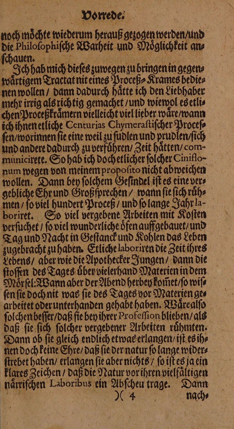 ! = Bone Ichhab mich dieſes zuwegen zu bringenin gegen mehr irrig als richtig gemachet / und wiewol es etli⸗ chen Proceßkraͤmern vielleicht viel lieber waͤre / wann ſen / wor innen fie eine weil zu ſudlen und prudlen / ſich und andere dadurch zu verfuͤhren / Zeit haͤtten com- wollen. Dann ben ſolchem Geſindel iſt es eine vers gebliche Ehrund Großfprechen/ mann ſie ſich růh⸗ men, footel hundert Proceß/ und folange Sahra- boriret. So viel vergebene Arbeiten mit Koſten verſuchet / ſo viel wunderlicheöfenauffgebauet/und Lebens / aber wie die Apothecker Jungen / dann die Moͤrſel: Wann aber Der Abend herbey kom̃et / ſo wife ſolchen beſſer / daß ſie bey ihrer Profeflion blieben/ ale daß ſie ſich ſolcher vergebener Arbeiten rühmten- Dann ob fie gleich endlich etwas erlangen / iſt es ih⸗ klares Zeichen / daß die Natur vor ihren vielfaͤltigen a EN nach⸗
