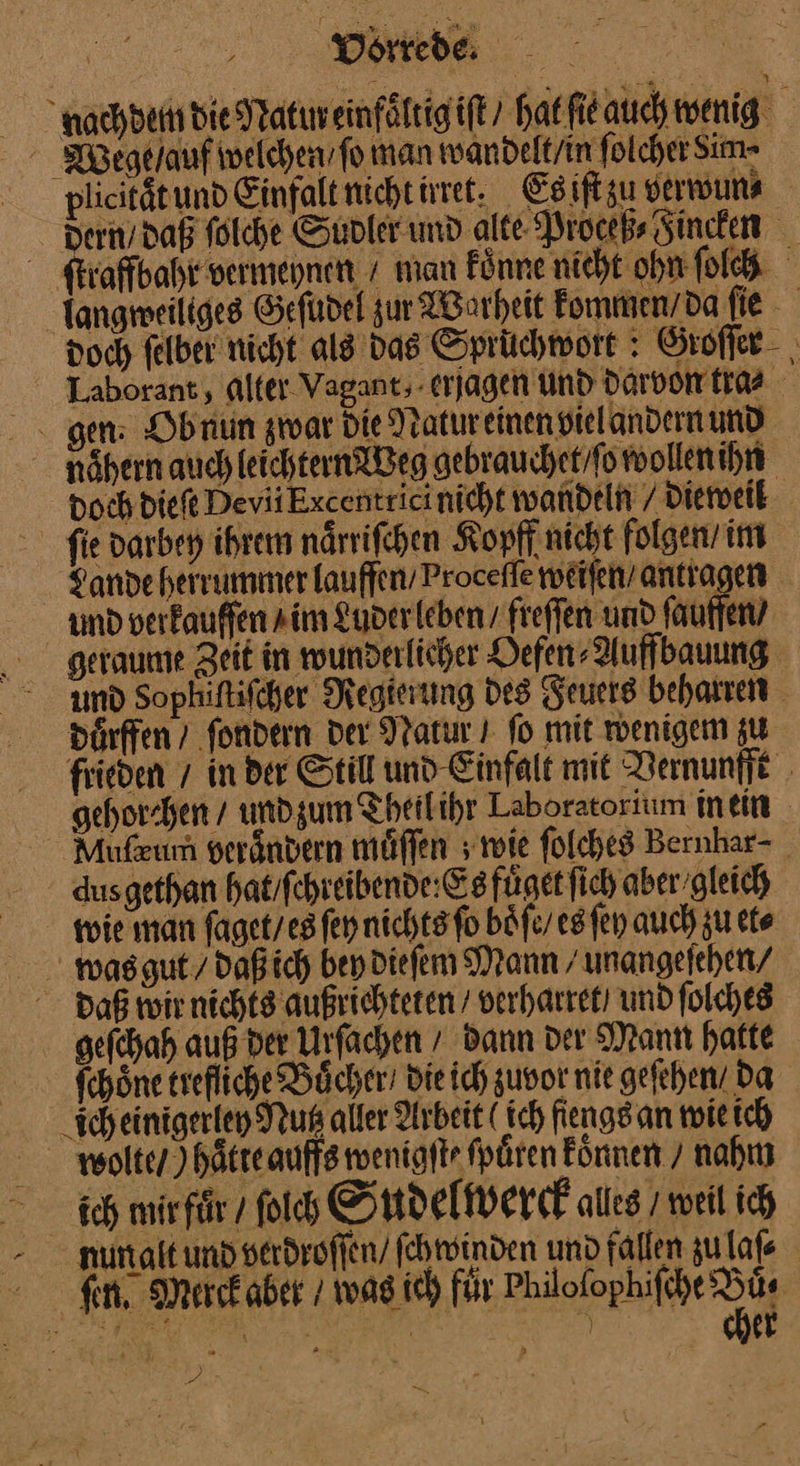 nachdem die Natureinfaͤltig iſt Harfieauchwenig Wege ſauf welchen / ſo man wandelt / in ſolcher Sim- plicitätund Einfalt nicht irret. Es iſt zu verwun⸗ dern / daß ſolche Sudler und alte Proceß⸗ Fincken ſtraffbahr vermeynen + man Fünne nicht ohn ſolch Tangmeiliges Gefudel zur Warheit kommen / da ſie doch felber nicht als das Spruchwort Groſſer Laborant, alter. Vagant, erjagen und darvon tra⸗ gen: Ob num zwar Die Natur einen vielandern und nähern auch leichtern Weg gebrauchet / ſo wollen ihn Doch Dieft Devii Kxcentrici nicht wandeln / dieweil fie darbey ihrem närrifehen Kopff nicht folgen im Sande herrummer lauffen/ Procefle werfen’ antragen amd verkaufen sim Luder leben / freffen und ſauffen / geraume Zeit in wunderlicher Defen Auffbauung md Sophiftifcher Regierung des Feuers beharren duͤrffen / ſondern der Natur I fo mit wenigem zu frieden / in der Still und Einfalt mit Vernunfft gehorhen / und zum Theil ihr Laboratorium inein Mufzum verändern muͤſſen; wie ſolches Bernhar⸗ dus gethan hat / ſchreibende: Es fuͤget ſich aber gleich wie man ſaget / es fen nichts ſo boͤſe / es ſey auch zu et⸗ woas gut / daß ich bey dieſem Mann /unangefehen/ daß wir nichts außrichteten / verharret / und folches geſchah auß der Urſachen / dann der Mann hatte ſchoͤne trefliche Buͤcher / Die ich zuvor nie geſehen / da ich einigerley Pur alter Arbeit ( ich fiengs an wie ich wolte / ) haͤtte auffs wenigſte ſpuͤren koͤnnen / nahm ich mir fůr / ſoich Sudelwerck alles /weil ich nun alt und verdroſſen / ſchwinden und fallen zu lafe fen, Merckaber / was ich für Philofophifche 9 ar, SL