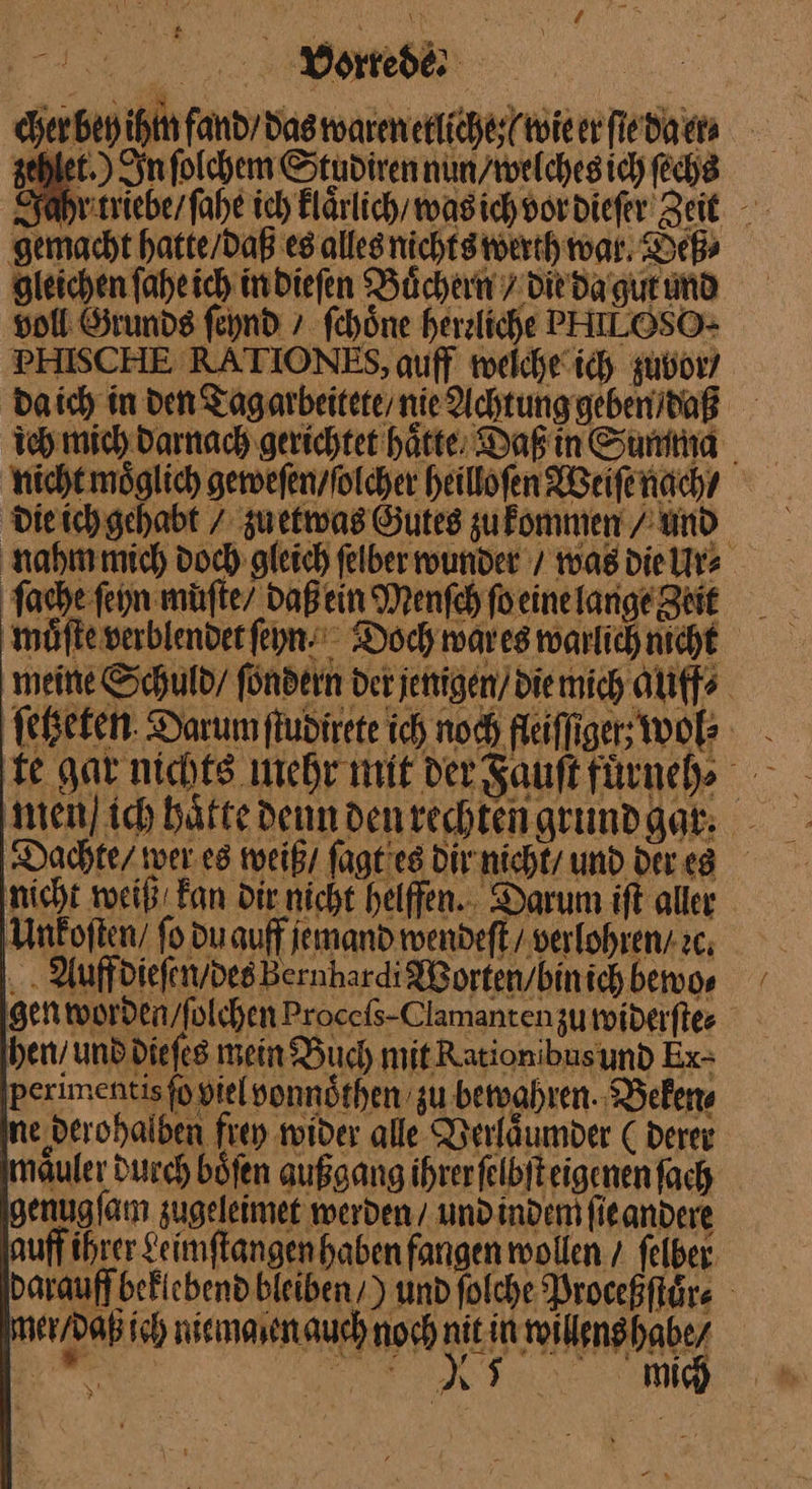 N) nn Re et.) In ſolchem Studirennin/welchesich ſechs ‚gemacht hatte/daß es alles nichts werth war Deß gleichen ſahe ich in dieſen Büchern / die da gut und voll Stunde ſeynd > ſchoͤne herzliche PHILOSO- PHISCHE RATIONES, auff weiche ich zubor/ daich in den Tagarbeiteternie Achtung geben / daß jeh mich darnach gerichtet hätte, Daß in Summa nicht moͤglich geweſen / ſolcher heillofen Weiſe nach / die ich gehabt / zuetwas Gutes zu kenmen / Und. nahm mich doch gleich felber wunder / was die Ur⸗ ſache ſeyn müfte/ daß ein Menſch ſo eine lange zeit mei — ſetzeten Darum ſtudirete ich noch fleiſſiger wol⸗ te gar nichts mehr mit der Fauſt fuͤrneh⸗ Dachte / wer es weiß / ſagt es dir nicht / und der es nicht weiß kan Dir nicht helffen. Darum iſt aller Unkoſten / fo du auff jemand wendeſt / verlohren. cc; . . AuffdiefenydesBernhardi Worten / bin ich bewo⸗ gen worden / ſolchen Procefs-Clamanten zu widerſte⸗ hen / und dieſes mein Buch mit Rationibusund Ex- maͤuler durch böfen außgang ihrer ſelbſt eigenen fach