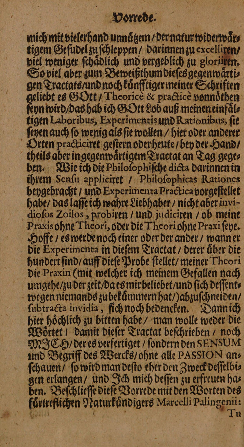 vonede Soviel aber sum Beweißthum dieſes gegenwaͤrti⸗ gen Tractats / und noch kuͤnfftiger meiner Schriften geliebt es GOtt / Theorice &amp; practicẽ vonnoͤthen ſeyn wird / das hab ich GOtt Lob auß meinen einfaͤl⸗ tigen Laboribus, Experimentis und Rationibus; fie Orten practiciret geſtern oder heute / bey der Hand / ben. Wie ich die Philofophifche dicta darinnen in ihrem Senſu appliciret / Philoſophicas Rationes beygebracht / und Experimenta Practica vorgeſtellet habe / das laſſe ich wahre Liebhaber nicht aber invi⸗ Praxisohne Theori, oder die Theoriohne Praxi ſeye. die Experimenta in dieſem Tractat / derer über die die Praxin (mit welcher ich meinem Gefallen nach umgehe / zu der zeit / da es mir beliebet / und ſich deſſent⸗ ſubtracta invidia, fichnoch bedencken. Dann ich hier hoͤchlich zu bitten habe / man wolle weder die Woͤttet I damit dieſer Tractat beſchrieben / noch ſchauen / ſo wird man deſto eher den Zwecek deſſelbi⸗ ben. Beſchlieſſe diefe Vorrede mitden Worten des fuͤrtreflichen Naturkuͤndigers Marcelli —— gas u