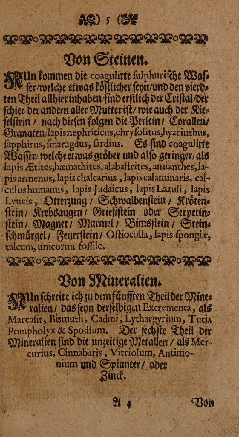 RFRRRAERFELIER | Stein Nun kommen Die coagulirte ſulphuriſche Waſ⸗ M ſer / welche — Pöfliche fepn/und den vierd⸗ ‚ten Theil alhierinhaben find erſilich der Criſtal /der ſchier der andern aller Mutter iſt wie auch Der Kie⸗ ſelſtein + nach dieſen folgen Die Perlein / Corallen / Granaten lapis nepkriticus, chryſolitus hyacinthus, fapphirus, fmaragdus, fardius. Es find coagulisfe Waſſer / welche etwas groͤber und alfo geringer als pis armenus, lapis chalcarius, lapiscalaminaris, cal- - Tulus kumanus, lapis Judaicus, lapisLazuli, lapis ‚Lyncis , Otterzung / Schwalbenftein , Kroͤten⸗ ſtein / Krebsaugen / Grießſtein oder Serpetin⸗ ‚stein, Magnet / Marmel / Bimsſtein / Stein⸗ ſchmoͤrgel / Feuerſtein / Oftiocolla, lapis lpongis, talcum, unicornu foſſile. HRS | 0 Von Mineralien AA Un ſchreite ich u dem fuͤnfſten Theilder Mine Xralien / das ſeyn derſelbigen Excrementa, ale Narcaſit, Rizmuth Cadmi,Lythareyrium, Tutia Pompholye & Spodium. Der ſechſte Theil der - - Mineralien find Die ungeitige Metallen / als Mer © curius, Cinnabaris , Vitriolum, Antimo- · 0 ninmgynd Spianter/ on F —— ER 2 —* — — —— — ——— — — — a * * ⸗ Bam 4 Won