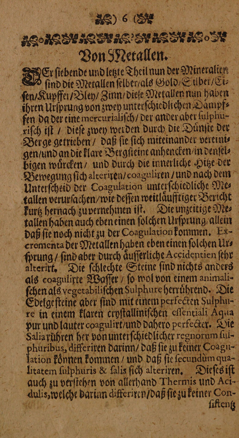 ReEr ſiebende und letzte Theil nun der Mineralien SE find die Metallen felberralg Gold Silbet / Ei⸗ ſen /Kupffen /Biey / Zinn / dieſe Metallen nun haben - ihren Urſprung von zwey unterſchiedlichen Baͤmpf⸗ fen. Da der eine mercurialiſch / der ander abet ſalphu · riſch iſt / dieſe zwey werden durch Die Duͤnſte der Berge getrieben / Daß fie ſich miteinander vereini⸗ gen / und an die klare Dergfieine anhencken / in denſel⸗ bigen wuͤrcken / und Durch Die innerliche Hitze der Bewegung ſich alteriren / coaguliren / und nach dem Unterſcheid der Coagulation unterſchiedliche Mes allen verurſachen / wie deſſen weitlaͤufftiger Bericht “Fark hernachgupernehmen iſt. Die unzeitige Me⸗ allen haben auch eben einen ſolchen Urſprung allein doaß ſie noch nicht zu der Coagulation kommen. Ex⸗ Eromenta der Metallen haben eben einen ſolchen Urs ſprung / ſind aber durch aͤuſſerliche Accidentien ſehr alteritt, Die ſchlechte Steine find nichts anders als eoagulirte Waſſer / fo wol von einem animali- fehen als vegerabilifchen Sulphure herrührend.. Die . Edelgefteine aber find mit einem perfeeten Sulphu- re in einem klaren croflallinifchen eAenciali Aqua Pur und lauter coagulirt/und Dahero perfeter. Sie Saliarühren her vonumterfchiedlicher regnorum lul- ‚ phüribus, differisen darinn / Daß fie zu Feiner Coagu-- sion Pnten Fommen I und. Daß fie (eundümgua- litatem fülphuris &amp; ſalis ſich alteriren. Dieſes iſt auch zu verſtehen von allerhand Thermis und Acı-- duli, welche Darin differiren / daß ſie zu Feiner Con- u.‘ ——— y *