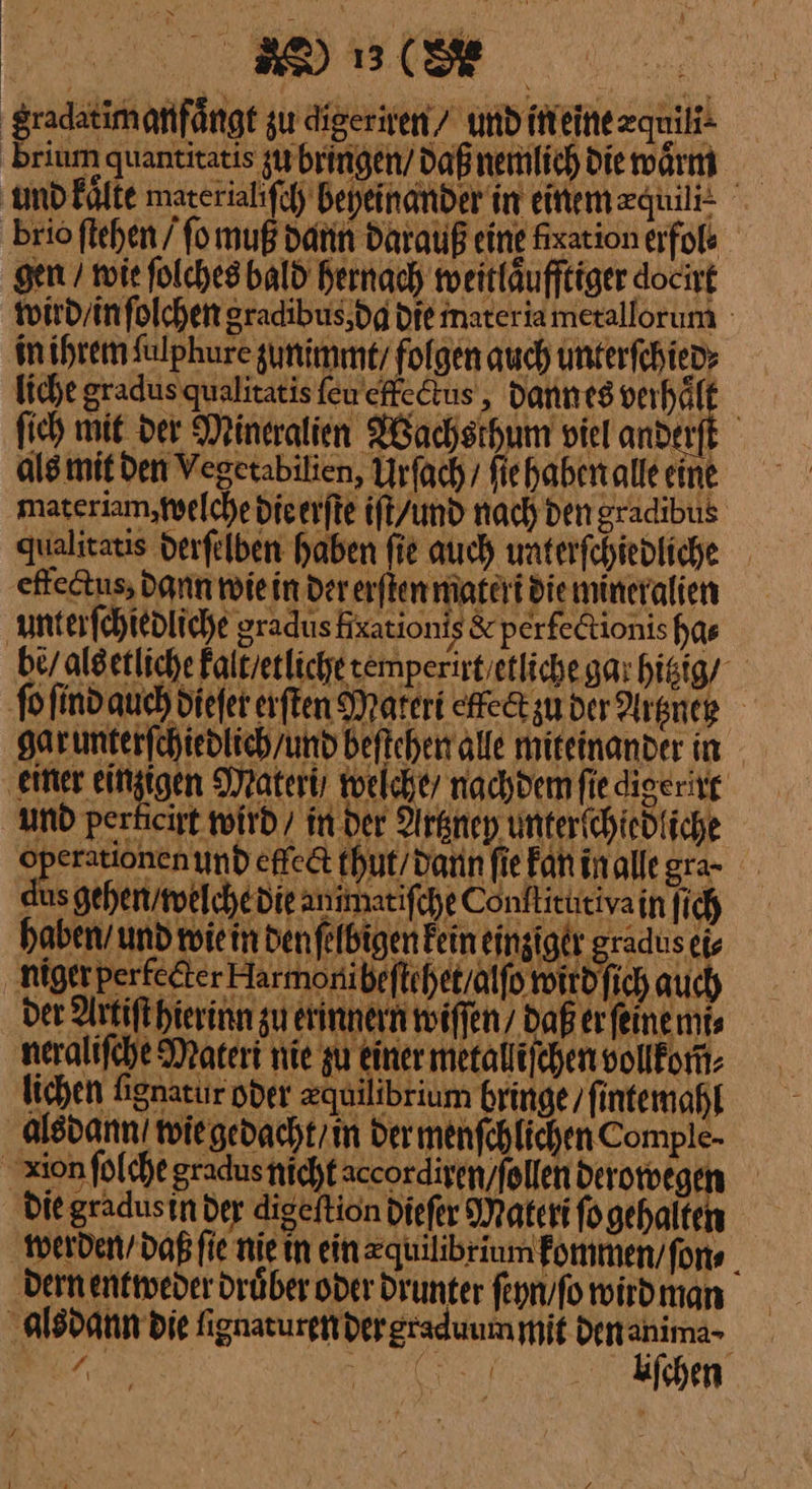 gradatimanfängt zu gigeriten / und itieinezquik- brium quantitatis zu bringen / daß nemlich die waͤrm und kaͤlte mareriahfch Bepeinander in einem equi brio ſtehen / ſo muß dann darauß eine fixation erfols gen / wie ſolches bald hernach weitläufftiger docirt wird / in ſolchen gradibus da die mater ia metallorum in ihrem ſulphure zunimmt / folgen auch unterfchied» liche gradus qualitatis ſeu effectus, dann es verhaͤlt ſich mit der Mineralien Wachsthum viel anderſt als mit den Vegetabilien, Urſach / fiehabenalleeine materiam, welche die erſte ift/und nach Den gradibus qualitatis derfelben haben fie auch waterfchtedfiche effectus, dann wiein der erften materi die mineralien unterſchiedliche gradus Hxationis &amp; perfetionishas bey aldetliche kalt / etliche zemperirt etliche gar hitzig / ſo ſind auch diefer erſten Materi effectzu der Argneg garumterfchiedlich/und beftchen alle miteinander in ‚einer einzigen Materi/ welche / nachdem fie digerirt und perheist wird / im der Arknnep unterichiedfiche Operationen und etlect thut / dann fie Fan inallegra- dus gehen welche die animatifche Conftitüitivain ſich haben und wie in den ſelbigen Fein einziger gradus eis niger perfecter Harmonibeftihet/alfo wird ſich auch der Artift hierinn gu erinnern wiſſen / Daß er ſeine mi⸗ neralifche Materi nie zu einer metalliichen vollfom: lichen fignatur oder zguilibrium bringe / ſintemahl alsdann /wie gedacht / in dermenfchlichen Comple- xion folche gradusnichtaccordiren/follen derowegen die gradustn der digeftion diefer Materi fogehalten werden / daß ſie nie in ein zquilibrium fommen/fons . dern entweder drüber oder drunter feyn/fo wird man alsdann die ſignaturen der graduum mit Denanima- Eu, J—— liſchen ⸗