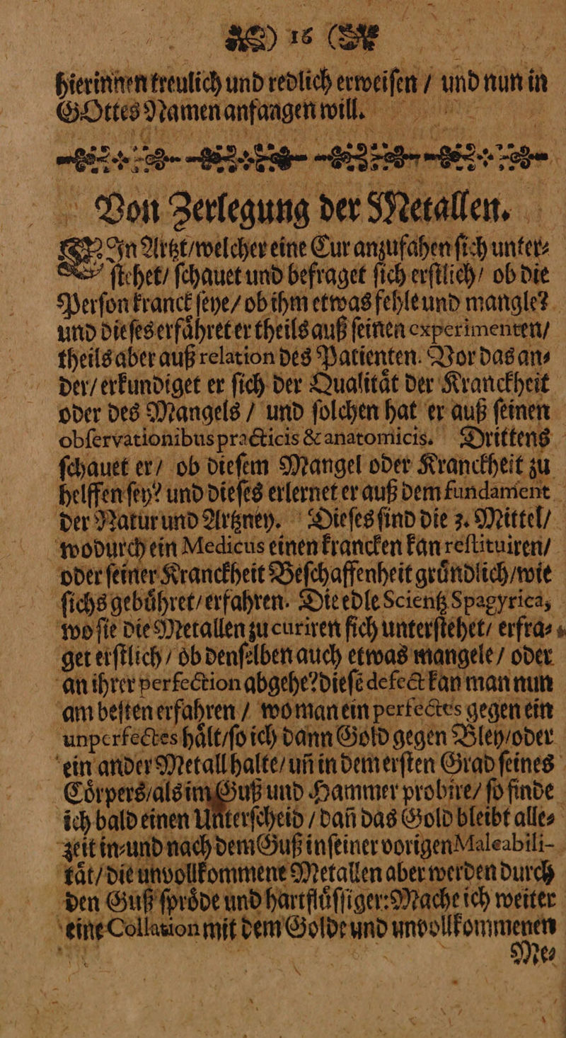 ee hierinnen treulich und redlich erweiſen / und nun in SHresNamenanfaagnmil, Don Zerlegung der Metallen. — Artzt / welcher eine Cur anzufahen ſich unter⸗ ſtehet / ſchauet und befraget ſich erſtlich ob die Perſon kranck ſeye / ob ihm etwas fehle und mangle? und die ſes erfaͤhret er theils auß ſeinen experimenten, theilsaber auß relation des Patienten. Vor das an⸗ der / erkundiget er ſich der Qualitaͤt der Kranckheit oder des Mangels / und ſolchen hat er auß ſeinen obfervationibuspradticis &amp; anatomicis. Dritteng fehauet er ob diefem Mangel oder Kranckheit zu helfen fey? und die ſes erlernet er auß Demfundamient _ Der Natur und Artzney. Dieſes ſind die z Mittel/ wodurch ein Medicus einen krancken Fan reſtituiren / oder ſeiner Kranckheit Befchaffenheit gruͤndlich / wie ſichs gebuͤhret / erfahren DieedleScienßSpagyrica, wo ſie die Metallen zu curiren fich unterſtehet / erfra⸗ ‚ger erſtlich / ob denſelben auch etwas mangele / oder an ihrer perfection abgehe? dieſe defeck kan man nun am beſten erfahren / wo man ein perfectes gegen ein fectes haͤlt / ſo ich dann Gold gegen Bleh / oder