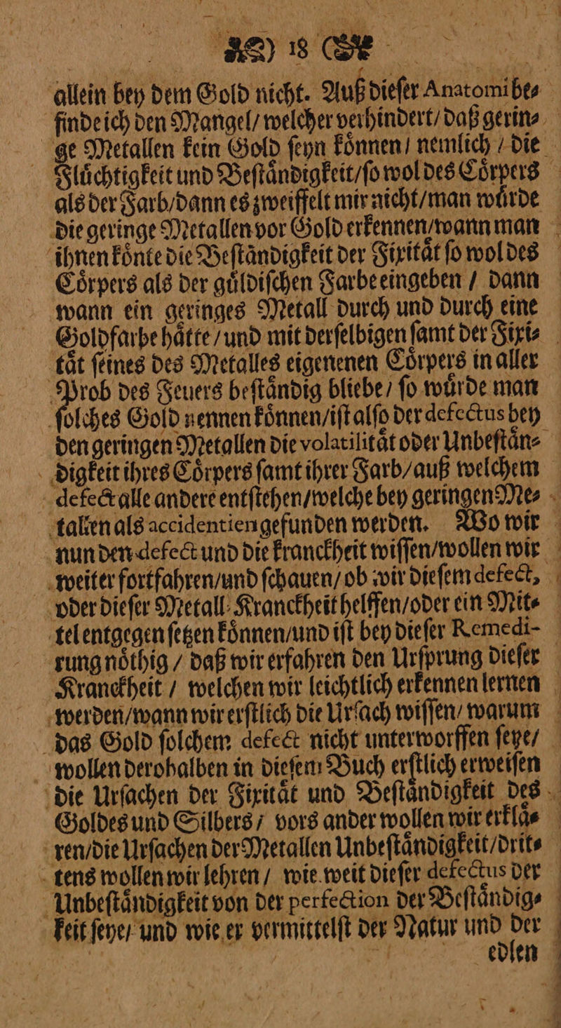 alsder Farb / dann es zweiffelt mir aicht/man wuͤrde wann ein geringes Metall durch und durch eine Prob des Feuers beſtaͤndig bliebe / ſo wuͤrde man ſolches Gold nennen koͤnnen / iſt alſo der detectus bey nun den defect und die kranckheit wiſſen / wollen wir „weiter fortfahren / und ſchauen / ob ‚wir diefemdefeet, J ren die Urſachen der Metallen Unbeſtaͤndigkeit / drit⸗ tens wollen wir lehren / wie weit dieſer defectus Der Unbeſtaͤndigkeit von Der perfe&amp;ion Der Beſtaͤn dig⸗ keit ſeye / und wie er vermittelſt der Natur an