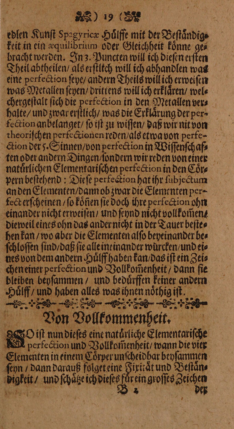 * 19 Dr ‚edlen Kanſt Er Hörffe mit der Beſtaͤndig⸗ | keit in ein —— oder Gleichheit koͤnne ge⸗ bracht werden. nz. Puncten will ich dieſen erſten Theil abtheilen / alserftitch will ich abhanden was ‚eine perfection feye/ andern Theils will ich erweiſen was Metallen feyen/ drittens will ich erklaͤren / wel⸗ chergeſtalt fich die perlection in den Metallen ver⸗ halte/ und zwar erſtlich / was die Erklaͤrung der per⸗ fection anbelanget / ſo iſt zu wiſſen / daß wir nit von theoriſchen perfe&amp;tionen reden als etwa von perfe- ⸗ clion der 5. Sinnen / von pertection in Wiſſenſchaf⸗ ‚tenoder — wir DA von einer a a | Kai ne das ander ve in aber a: Bi hen kan / wo aber die Elementen alfo beyeinander bea ſchloſſen ſind / daß fie alleineinander wuͤrcken / und ei⸗ nes von dem andern Huͤlff haben kan / das iſt ein Zei⸗ chen einer perlection und Vollkom̃enheit / dann fie bleiben beyſammen / und beduͤrffen Feiner andern De und haben alles was N nöthig RL ® Bon Sollfommenbeit, — 880O iſt nun dieſes eine natuͤrliche — ID perfe&amp;tion und Vollkomenheit / wann Die vier Elementen in En ame — behſammen ſeyn / dann darauß folget eine t und Beſtaͤn⸗ ra uno AäseihpieRe BETON, *