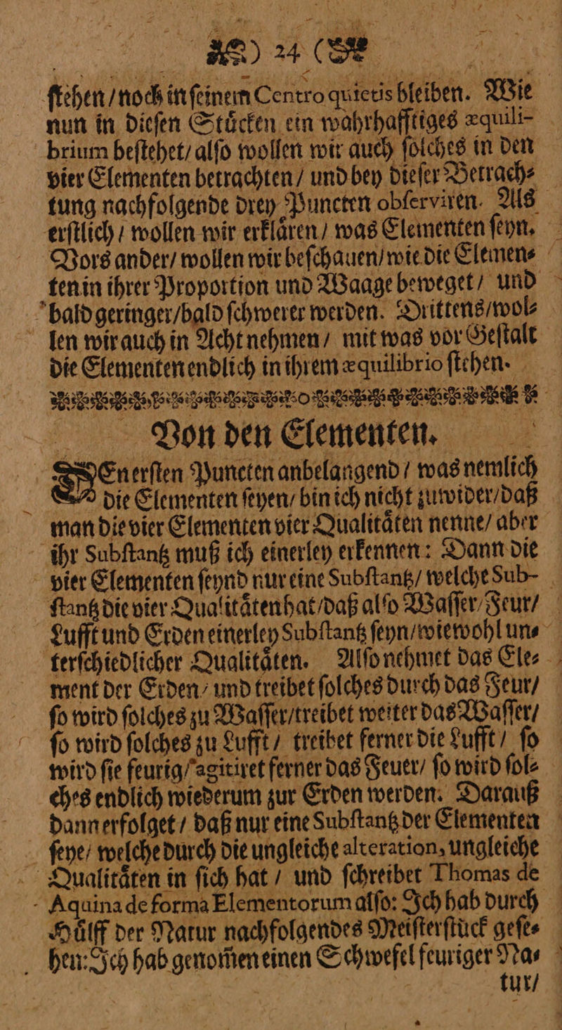 46 a . brium beftehet/ alfo wollen noir auch folches in Den erftlich / wollen noir erklären) / was Elementen ſeyn. bald geringer / bald ſchwerer werden. Diittens / wol⸗ die Elementen endlich inihremzquilibrio ſtehen · WVon den Elementen 88En erſten Puncten anbelangend / was nemlich > die Elementen feyeny bin ich nicht zuwider / daß man die vier Elementen vier Qualitaͤten nenne/ aber ihr Subftang muß ich einerley erfennen: Dann die ment der Erden und treibet ſolches durch das Feur / m ſeye / welche durch die ungleiche alteration, ungleiche Qualitäten in ſich hat / und ſchreibet Thomas de f