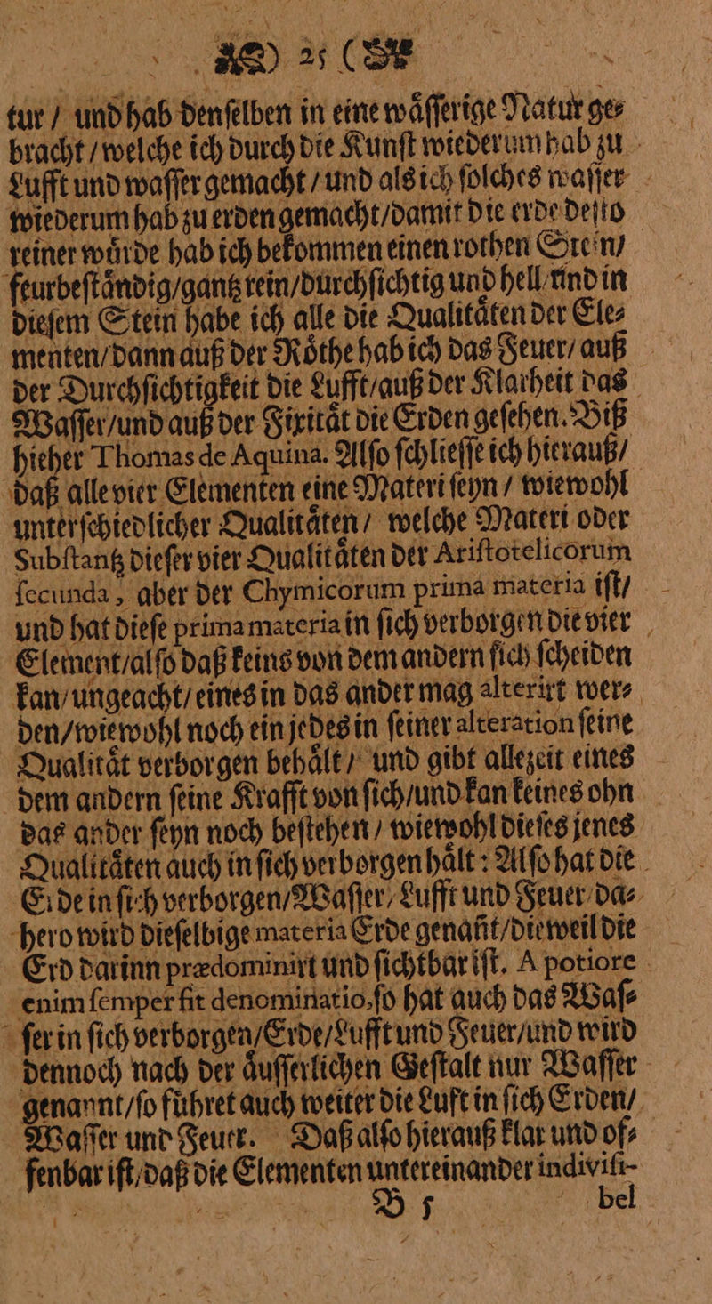 tur / und hab denfelben in eine waͤſſerige Natur ge⸗ bracht / welche ich durch die Kunſt wieder um hab zu Lufft und waſſer gemacht / und als ich ſolches waſſer wiederum hab zu erden gemacht / damit die erde deſto reiner wide hab ich bekommen einen rothen Grein / feurbeſtaͤndig gantz rein / durchſichtig und hell und in dieſem Stein habe ich alle die Qualitaͤten der Ele⸗ menten/dann auß der Roͤthe hab ich das Feuer / auß der Durchfichtigkeit die Lufft / auß der Klarheit das Maffer/undaußvder diritat die Erden geſehen Biß hiehet Thomas de Aquina. Alſo ſchlieſſe ich hierauß / ‚daß alle vier Elementen eine Materi ſeyn / wiewohl anterfchtedlicher Qualitaͤten welche Materi oder Subftang die ſer vier Qualitäten der Ariftotelicorum fecunda , aber der Chymicorum prima materia iſt / und hatdiefe primamsteriain ſich verborgen die vier Element / alſo daß keins von dem andern fie ſcheiden kan / ungeacht / eines in Das ander mag alterirt wer⸗ den / wie wohl noch ein jedes in feiner alteration ſeine Qualitaͤt verborgen behält, und gibt allezeit eines dem andern feine Krafft on ſich / und kan Feines ohn Bas ander ſeyn noch beſtehen / wiewohl die ſes jenes Qualtaten auch infich vei borgen halt: Alſo hat die hero wird dieſelbige materia Erde genaũt / die weil die Erd darinn predominirt und fichtbarift. A potiore enimfemper fit denominatio ſo hat auch das Waſ⸗ ſer in ſich verborgen / Erde / Lufft und Feuer / und wird dennoch nach der aͤuſſerlichen Geſtalt nur Waſſer genannt/fo führe auch weiter Die Luft in fich Erden / Waſſer und Feuer Daßalfohieranß klar und of⸗ fenbar iſt / daß die Elementen N nn N En | — be