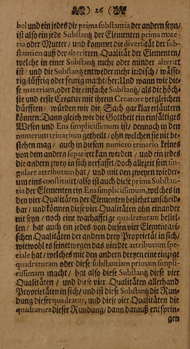 belundeinjedesdie prima ſubſtantia der andern ſeyn / iſt alſo ein jede Subftang der Elementen prima mate⸗ via oder Mutter / und kommet Diediverlität der fub- ftantien auß der alt erirten Qualität der Elementen/ welche in einer Subliang mehr oder minder alterut iſt und DieSubflangenttweder mehr.irzdifch / waͤſſe⸗ rig / luͤfftig oder feurig macht / herz Und wann wir die⸗ fe materiam, oder die einfache dubſtantz / als die hoͤch⸗ ſte und erſte Creatur mit ihrem Creatorevergleichen duͤrfften würden wir Die. Sach garklarerfäutern Eönnen; Dann gleich wie die Gottheiteineinfältiges Weſen und Ens ſunpliciſſimum iſt / dennoch in den numerumtrinartum getheilt / ohn welchen ſie nit bee . ſtehen mag auch in dieſem numero trinario feines von dem andern ſepariret kan werden / und ein jedes Die andern zweh in ſich verfaſſet / doch allegeit feinfin- gulare attributum hat / und mit den zweyen wieder⸗ um eins conſtituirt / alſo iſt auch dieſe prima Subſtau⸗ tia der Elementen ein Ensfimplicifimum ‚melchesin. den vier Qualitäten der Elementen beftehetunfcheids bar / und koͤnnen dieſe vier Qualitäten ohn einander nit ſeyn / noch eine warhafftige quadraturam beſtel⸗ len / hat auch ein jedes von dieſen vier Elementari⸗ ſchen Qualitaͤten der andern drey Proprietaͤt in ſich / wiewohl es ſeinetwegen das vierdte attributum ſpe⸗ eialc hat / welches mit den andern dreyen eine eimige quadraturam oder dieſe ſubſtantiam primam ſimpli· eiffimam macht / hat alſo dieſe Subitang dieſe vier Qualitaͤten T: und Die fe vier Qualitaͤten allerhand Proprietaͤten in ſich / und iſt dieſe Subftangdie Run⸗ „Dungdieferquadracur, und dieſe vier Qualitäten Die guadraturadieſer Rundung / dann darauß ent ſprin⸗ Ba J— gen