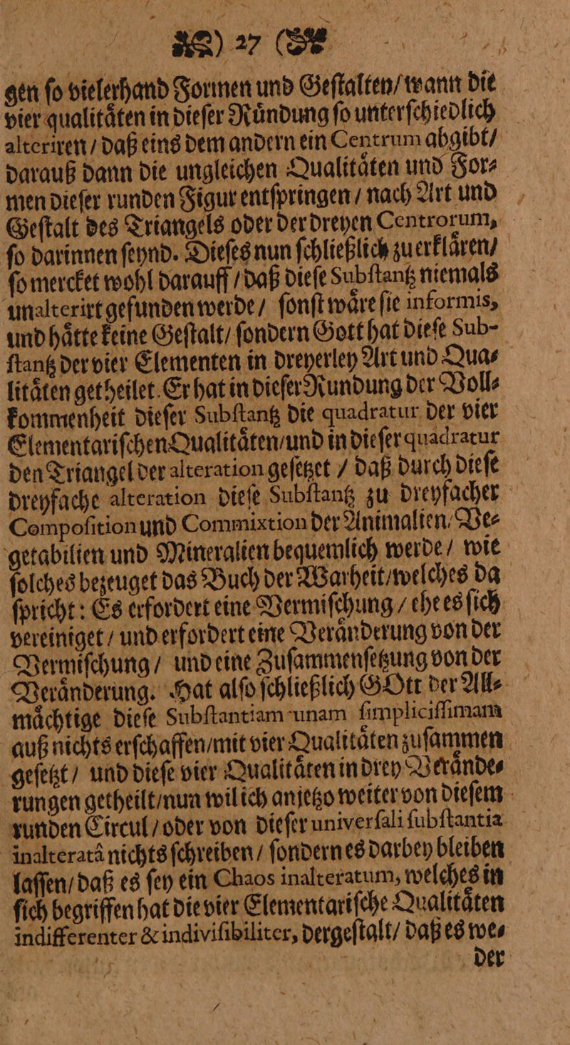 —W alteriren / daß darauß dann die ungleichen Qualitaͤten und For⸗ fo darinnenfeynd. Dieſes nun fehließlich zuerkllaͤren / malterirt gefunden werde / ſonſt waͤre ſie informis, und haͤtte Feine Geſtalt fondern Gott hat die ſe Sub- litaͤten get heilet Er hat in dieſer Rundung dir Voll⸗ kommenheit dieſer Subftang die quadratur der vier Elementariſchen Qualitaͤten / und indieferquadrarur ‘ Compofition und Commixtion der Animalien / Ve⸗ getabilien und Mineralien bequemlich werde / wie folches bezetuget das Buch der Warheitiwelches Da vereiniget / und erfordert eine Veraͤnderung von der mächtige dieſe Subſtantiam unam ſimpliciſſimam auß nichts erſchaffen / mit vier Qualitaͤten sufammen « inalterarä nichts ſchreiben / ſondern es darbey bleiben laffen / daß es fen ein Chaos inalteratum. welches in fich begriffen hat die vier Elementariſche Qualitäten f *