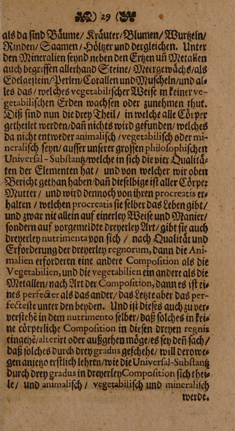 als da find Baͤume / Kräuter Blumen’ Wurtzeln / Rinden / Saamen / Hoͤltzer und dergleichen. Unter den Mineralien ſeynd neben den Erhen uñ Metallen auch begrifſen allerhand Steine / Meergewaͤchs / als Edelgeſtein / Perlen / Corallen und Muſcheln / und als les das / welches vegerabilifcher Weiſe m keiner ve⸗ getabiliſchen Erden wachſen oder zunehmen thut. Diß find nun die drey Theil / in welche alle Corper getheilet werden / dañ nichts wird gefunden / welches da nicht entweder animaliſch / vegetabiliſch oder mi- neraliſch ſeyn / auſſer unſerer groſſen philoſophiſchen Univerfal - Subftang/melche in ſich die vier Qualitaͤ⸗ ten der Elementen hat / und von welcher wir oben Bericht gethan haben / dañ dieſelbige iſt aller Coͤrper Mutter / und wird dennoch von ihren procreatis er⸗ halten / welchen procreatis ſie ſelber dns Leben gibt/ und zwar nit allein auf einerley Weiſe und Manier / ſondern auf vorgemeldte dreyerley Art / gibt ſi auch dreyerley nutrimenta von fich / nach Qualitätund —— dreyerley regnorum, Dann Die Ani- malien erforderen eine. andere Compofition als die Vegetabilien, und Die vegetabilien ein andere als die Metallen / nach Art der Compolition, dann es iſt ei⸗ nes perfe&amp;er als das ander / das Letzte aber das per- fecteſte unter den beyden. Und iſt dieſes auch zu ver⸗ verſtehẽ indem nutrimento ſelber / daß ſolches in keii⸗ ne cörperliche Compofition in dieſen dreyen regnis ‚eingeheralterist oder außgehen moͤge / es ſey deñ ſach / Daß ſolches durch drey gradus geſchehe / will derowe⸗ gen anjetzo erſtlich lehren / wie die Univerfal-Subftang Durch drey gradus in dreyerley Compoſition ſich thei⸗ le / und animaliſch / vegerabilifh und mineralifch
