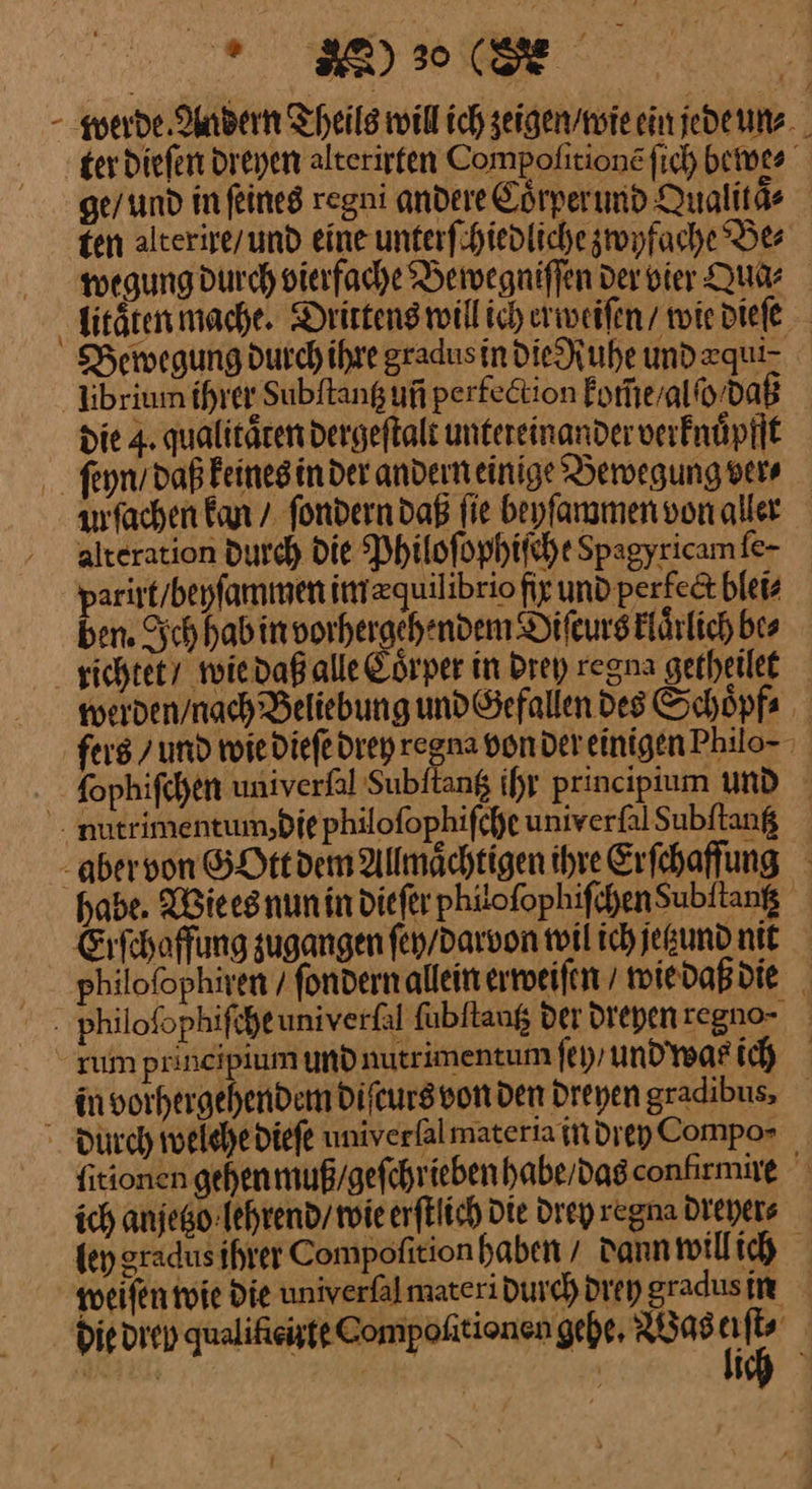 er DIE - werde Andern Theile will ich zeigen / wie ein jede un⸗ teer dieſen dreyen alterirten Compoſitionẽ ſich bewe⸗ ge / und in ſeines regni andere Coͤrperund Qualitaͤ⸗ ten alterire / und eine unterſchiedliche zwyfache Be⸗ wegung durch vierfache Bewegniſſen der vier Qua⸗ litaͤten mache. Drittens will ich erweiſen / wie dieſe Bewegung durch ihre gradus in die Ruhe und zquiz libriumm ihrer Subftang un perfeetion Forheralfo-daß die 4. qualitären dergeftalt untereinander verknuͤpfft feyn / daß keines in der andern einige Bewegung vers afachen kan / ſondern daß fie beyſammen von aller alteration Durch die Philoſophiſche Spagyricam fe- parirt/beyfammen imzquilibrio fir und perfe&amp;t blei⸗ ben. Ich hab in vorhergehenden Difeurs Elärlich bes richtet/ wiedaß alle Coͤrper in Drey regna getheilet werden/nach Beliebung und Gefallen des Schöpfs fers / und wie dieſe drey regna vonder einigen Philo- . fophifchen univerfal Subftang ihr principium und mutrimentum,diephilofophifcheuniverfalSubftang - aber von GOtt dem Allmächtigen ihre Erſchaffung habe. Wie es nun in diefer phiofophifchenSubftang Erſchaffung zugangen ſey / darvon wil ich jetzund nit ppiloſophiren / ſondern allein erweiſen / wie daß die philoſophiſche univerſal ſubſtantz der dreyen regno⸗⸗ rum principium und nutrimentumfeyyundwarih in vorhergehendem diſcurs von den Dreyen gradibus, durch welche dieſe univerfalmateria in drey Compo⸗ fitionen gehen muß / geſchrieben habe / das conlirmire ich anjetzo lehrend / wie erſtlich Die drey regna dreyer⸗ fen gradus ihrer Compofition haben / Dann will ich weiſen wie die univerſal materi durch drey gradus in die drey qualiſieirte Compoſitionen gehe, Was I