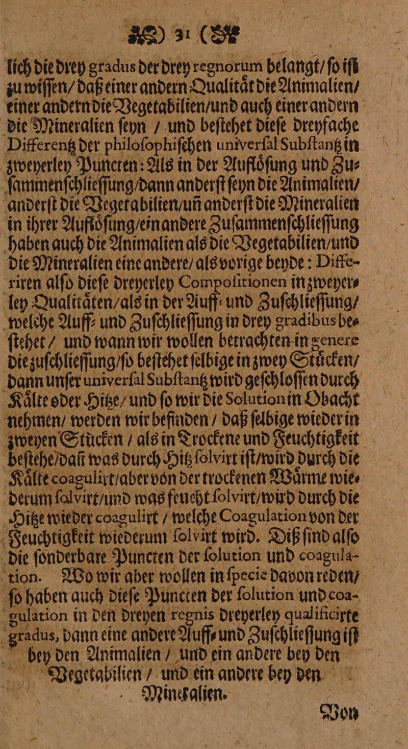 BR) (SE | lich die drey gradusderdrey regnorum belange/foift zu wiſſen / daßeiner andern Qualitaͤt die Animalien / einer andern die Vegetabilien / und auch einer andern ‚die Mineralien feyn / und beſtehet dieſe dreyfache ‚Differeng der philoſophiſchen univerfalSubftangin zweyerley Puncten Als in der Auflöfung und Zus ſammenſchlieſſung / dann anderftfeyn die Animalien / anderſt die Vegetabilien / uñ anderſt die Mineralien in ihrer Aufloͤſung / ein andere Zuſammenſchlieſſung ‚haben auch die Animalien als die Vegetabilien / und Die Mineralien eine andere / als vorige beyde: Diffe- riren alſo dieſe dreyerley Compolitionen in zweyer⸗ ley Qualitäten/alsin der Auff: und Zuſchlieſſung / welche Auff⸗ und Zufchlieffung in drey gradibusbee ſtehet / und wann wir wollen berrachten-in genere Diezufchlieffung/fo beſtehet ſelbige in zwey Stuͤcken / dann unſer univerlal dubſtantz wird geſchloſſen durch Kaͤlte oder Hitze / und fo wir die Solutionin Obacht nehmen / werden wir befinden / Daß ſelbige wieder in Di AR als in Trockeneund Feuchtigkeit eſtehe / daũ was durch Hitz lolvirt iſt / wird durch die Kälte coagulistraber von der trockenen Waͤrme wie⸗ derum ſolxirt / und was feucht ſolvirt / wird durch Die Hitze wieder coagulirt / welche Coagulation von der Feuchtigkeit wiederum Tolvart wird. Diß ſind alſo „Die ſonderbare Puncten der ſolution und coagula- ‚tion. Bo mir aber roollen infpecie davon reden? ſo haben auch diefe Puncten der folution undcoa- Zulation in den dreyen regnis dreyerley qualificigte . gradus, Dann eine andere Nuff⸗ und Zufchlieffung if bey den Animalien / und ein andere bey Den Wegetabilien / und ein andere bey den Minehalien. Von
