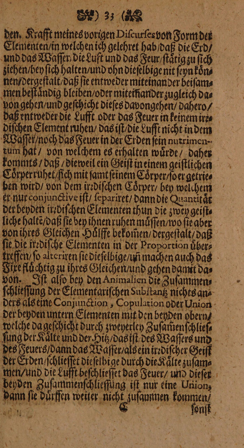 rt —— Elenientensin twelchen ich gelehret hab dof DieCrdy und das Waſſer die Luft und das Feur ſtaͤtig zu ſich ziehen / hey ſich halten / und ohn dieſelbige mit ſeyn koͤn⸗ nen / dergeſtalt / daß fie entweder miteinander beiſam⸗ men beſtaͤndig bleiben oder miteifiander zugleich da⸗ 2 bifchen Element mhen /das iſt die Lufftnichtindenn Waͤſſernoch Das deuer in Der Erden fein nutrimen- tum hat / von welchem e8 cihalten murde/ daher Eommts/ daß die weil ein Geiſt in einem geiftlichen CLoͤrperruhet ſich mit famtfeinem Toͤrper / oer getrie⸗ ben wird / von Dem jrrdiſchen Coͤrper bey welchem er. nurconjundtive iſt / fepariret/ Danndie Quancitäg ber beyden itzdifchen Elementen thun die zwey geiſi⸗ liche halte / daß fiebep ihnen ruhen maͤſſen / wo fieaber von ihtes Öleichen Huͤlffe bekom̃en /dergeſtalt daß fie Die tzdifche Elementen in der Proportion Übers Si WE zu Ihres Gleichen / und gehen damit das ſchlieſſung ——— ders als eine Conjunction, Coj er Union - per bepden unfern Elementen mit den benden ı ui welche dagefchicht durch zweyerleh Zufarhenfähfe ⸗ — des Seuers/danndas Waſſer / als ein irediſcher Geiſt wen / und bie Lufft beſchlieſſet das Jeuer / und dieſer beyden Zuſammenſchlieſſüng iſt nur eine Union, — 55 ‚a